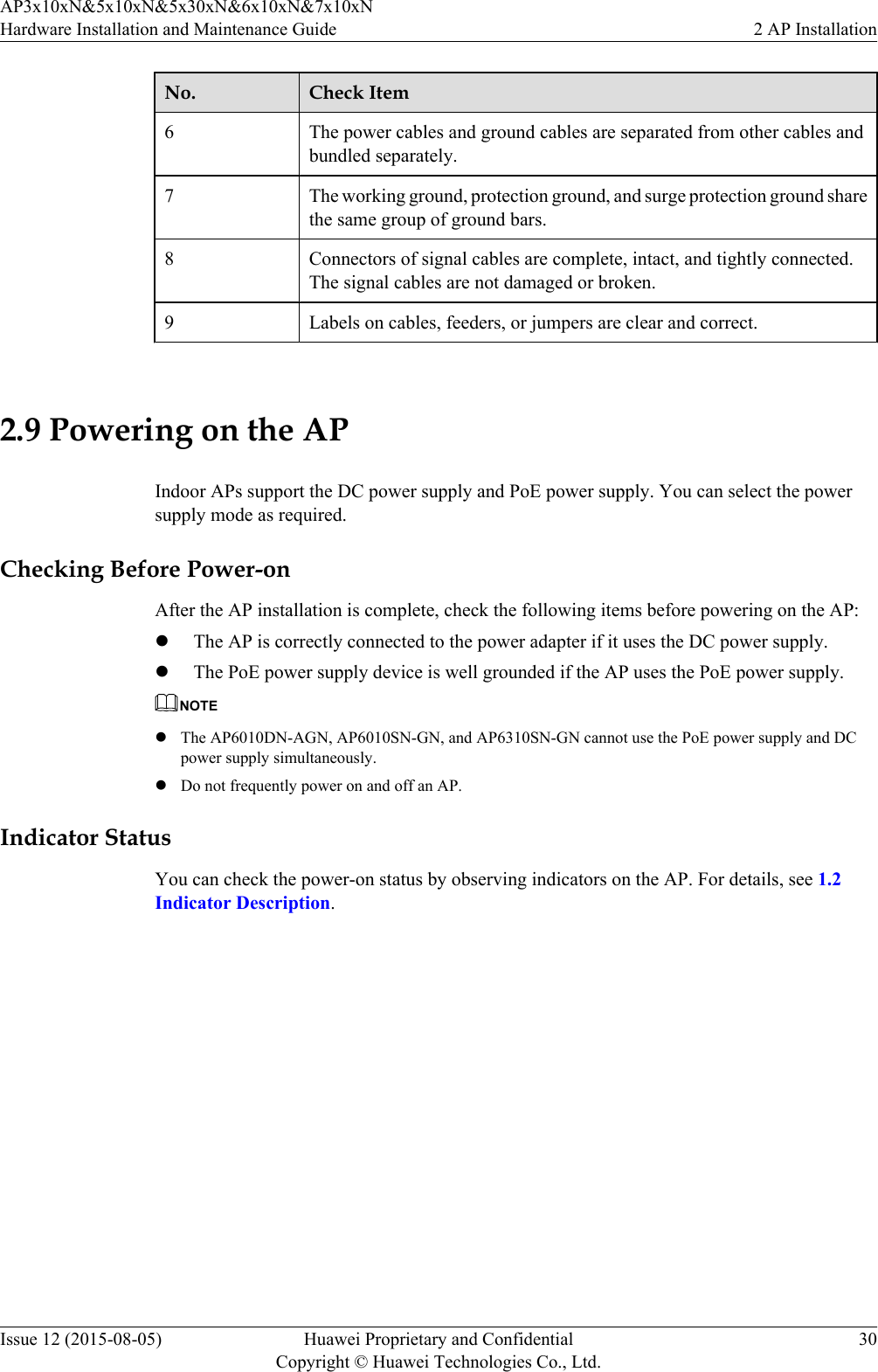 No. Check Item6The power cables and ground cables are separated from other cables andbundled separately.7 The working ground, protection ground, and surge protection ground sharethe same group of ground bars.8 Connectors of signal cables are complete, intact, and tightly connected.The signal cables are not damaged or broken.9 Labels on cables, feeders, or jumpers are clear and correct. 2.9 Powering on the APIndoor APs support the DC power supply and PoE power supply. You can select the powersupply mode as required.Checking Before Power-onAfter the AP installation is complete, check the following items before powering on the AP:lThe AP is correctly connected to the power adapter if it uses the DC power supply.lThe PoE power supply device is well grounded if the AP uses the PoE power supply.NOTElThe AP6010DN-AGN, AP6010SN-GN, and AP6310SN-GN cannot use the PoE power supply and DCpower supply simultaneously.lDo not frequently power on and off an AP.Indicator StatusYou can check the power-on status by observing indicators on the AP. For details, see 1.2Indicator Description.AP3x10xN&amp;5x10xN&amp;5x30xN&amp;6x10xN&amp;7x10xNHardware Installation and Maintenance Guide 2 AP InstallationIssue 12 (2015-08-05) Huawei Proprietary and ConfidentialCopyright © Huawei Technologies Co., Ltd.30