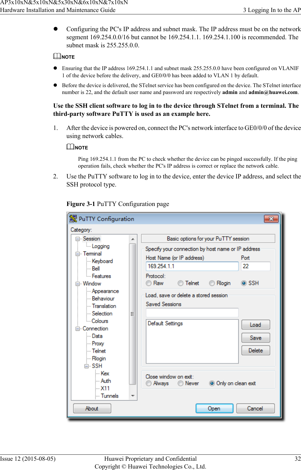 lConfiguring the PC&apos;s IP address and subnet mask. The IP address must be on the networksegment 169.254.0.0/16 but cannot be 169.254.1.1. 169.254.1.100 is recommended. Thesubnet mask is 255.255.0.0.NOTElEnsuring that the IP address 169.254.1.1 and subnet mask 255.255.0.0 have been configured on VLANIF1 of the device before the delivery, and GE0/0/0 has been added to VLAN 1 by default.lBefore the device is delivered, the STelnet service has been configured on the device. The STelnet interfacenumber is 22, and the default user name and password are respectively admin and admin@huawei.com.Use the SSH client software to log in to the device through STelnet from a terminal. Thethird-party software PuTTY is used as an example here.1. After the device is powered on, connect the PC&apos;s network interface to GE0/0/0 of the deviceusing network cables.NOTEPing 169.254.1.1 from the PC to check whether the device can be pinged successfully. If the pingoperation fails, check whether the PC&apos;s IP address is correct or replace the network cable.2. Use the PuTTY software to log in to the device, enter the device IP address, and select theSSH protocol type.Figure 3-1 PuTTY Configuration page AP3x10xN&amp;5x10xN&amp;5x30xN&amp;6x10xN&amp;7x10xNHardware Installation and Maintenance Guide 3 Logging In to the APIssue 12 (2015-08-05) Huawei Proprietary and ConfidentialCopyright © Huawei Technologies Co., Ltd.32
