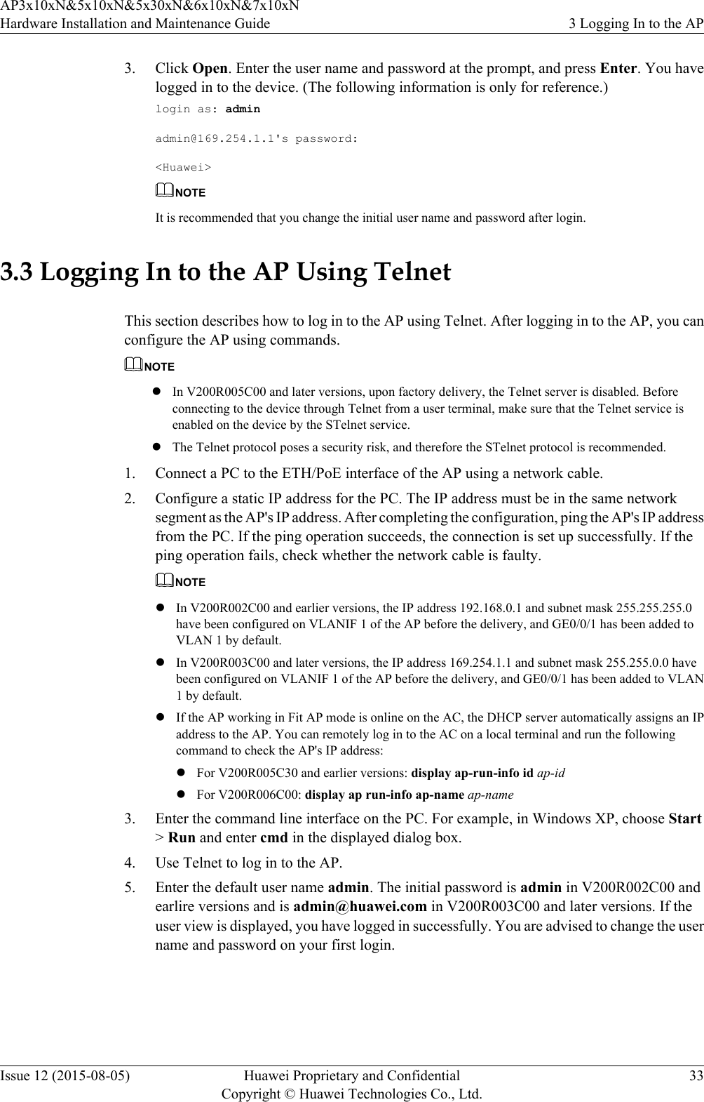 3. Click Open. Enter the user name and password at the prompt, and press Enter. You havelogged in to the device. (The following information is only for reference.)login as: adminadmin@169.254.1.1&apos;s password:&lt;Huawei&gt;NOTEIt is recommended that you change the initial user name and password after login.3.3 Logging In to the AP Using TelnetThis section describes how to log in to the AP using Telnet. After logging in to the AP, you canconfigure the AP using commands.NOTElIn V200R005C00 and later versions, upon factory delivery, the Telnet server is disabled. Beforeconnecting to the device through Telnet from a user terminal, make sure that the Telnet service isenabled on the device by the STelnet service.lThe Telnet protocol poses a security risk, and therefore the STelnet protocol is recommended.1. Connect a PC to the ETH/PoE interface of the AP using a network cable.2. Configure a static IP address for the PC. The IP address must be in the same networksegment as the AP&apos;s IP address. After completing the configuration, ping the AP&apos;s IP addressfrom the PC. If the ping operation succeeds, the connection is set up successfully. If theping operation fails, check whether the network cable is faulty.NOTElIn V200R002C00 and earlier versions, the IP address 192.168.0.1 and subnet mask 255.255.255.0have been configured on VLANIF 1 of the AP before the delivery, and GE0/0/1 has been added toVLAN 1 by default.lIn V200R003C00 and later versions, the IP address 169.254.1.1 and subnet mask 255.255.0.0 havebeen configured on VLANIF 1 of the AP before the delivery, and GE0/0/1 has been added to VLAN1 by default.lIf the AP working in Fit AP mode is online on the AC, the DHCP server automatically assigns an IPaddress to the AP. You can remotely log in to the AC on a local terminal and run the followingcommand to check the AP&apos;s IP address:lFor V200R005C30 and earlier versions: display ap-run-info id ap-idlFor V200R006C00: display ap run-info ap-name ap-name3. Enter the command line interface on the PC. For example, in Windows XP, choose Start&gt; Run and enter cmd in the displayed dialog box.4. Use Telnet to log in to the AP.5. Enter the default user name admin. The initial password is admin in V200R002C00 andearlire versions and is admin@huawei.com in V200R003C00 and later versions. If theuser view is displayed, you have logged in successfully. You are advised to change the username and password on your first login.AP3x10xN&amp;5x10xN&amp;5x30xN&amp;6x10xN&amp;7x10xNHardware Installation and Maintenance Guide 3 Logging In to the APIssue 12 (2015-08-05) Huawei Proprietary and ConfidentialCopyright © Huawei Technologies Co., Ltd.33