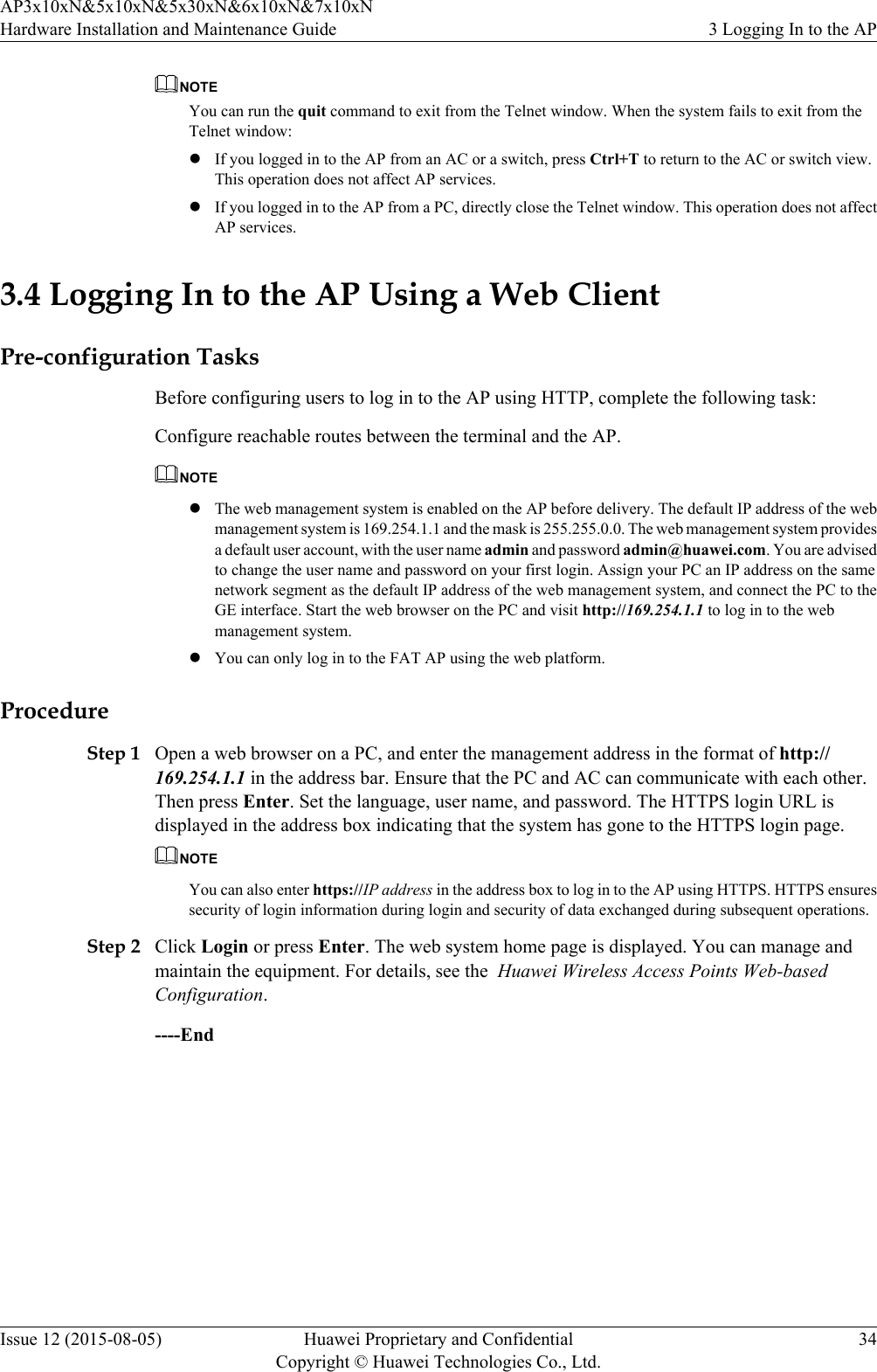 NOTEYou can run the quit command to exit from the Telnet window. When the system fails to exit from theTelnet window:lIf you logged in to the AP from an AC or a switch, press Ctrl+T to return to the AC or switch view.This operation does not affect AP services.lIf you logged in to the AP from a PC, directly close the Telnet window. This operation does not affectAP services.3.4 Logging In to the AP Using a Web ClientPre-configuration TasksBefore configuring users to log in to the AP using HTTP, complete the following task:Configure reachable routes between the terminal and the AP.NOTElThe web management system is enabled on the AP before delivery. The default IP address of the webmanagement system is 169.254.1.1 and the mask is 255.255.0.0. The web management system providesa default user account, with the user name admin and password admin@huawei.com. You are advisedto change the user name and password on your first login. Assign your PC an IP address on the samenetwork segment as the default IP address of the web management system, and connect the PC to theGE interface. Start the web browser on the PC and visit http://169.254.1.1 to log in to the webmanagement system.lYou can only log in to the FAT AP using the web platform.ProcedureStep 1 Open a web browser on a PC, and enter the management address in the format of http://169.254.1.1 in the address bar. Ensure that the PC and AC can communicate with each other.Then press Enter. Set the language, user name, and password. The HTTPS login URL isdisplayed in the address box indicating that the system has gone to the HTTPS login page.NOTEYou can also enter https://IP address in the address box to log in to the AP using HTTPS. HTTPS ensuressecurity of login information during login and security of data exchanged during subsequent operations.Step 2 Click Login or press Enter. The web system home page is displayed. You can manage andmaintain the equipment. For details, see the  Huawei Wireless Access Points Web-basedConfiguration.----EndAP3x10xN&amp;5x10xN&amp;5x30xN&amp;6x10xN&amp;7x10xNHardware Installation and Maintenance Guide 3 Logging In to the APIssue 12 (2015-08-05) Huawei Proprietary and ConfidentialCopyright © Huawei Technologies Co., Ltd.34