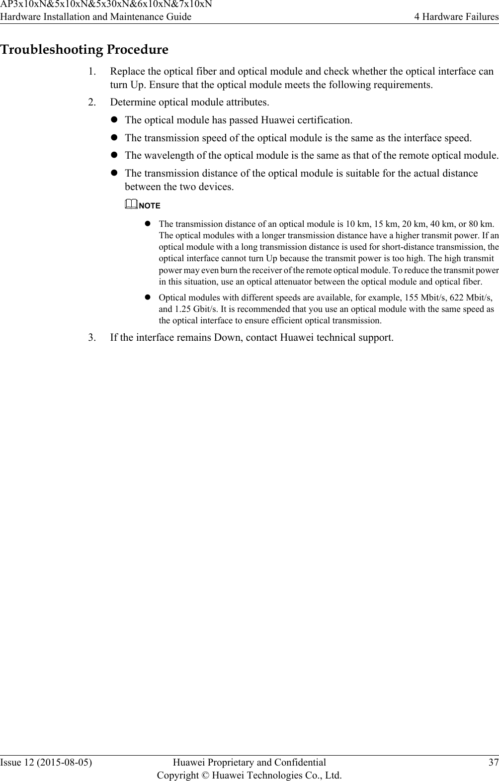 Troubleshooting Procedure1. Replace the optical fiber and optical module and check whether the optical interface canturn Up. Ensure that the optical module meets the following requirements.2. Determine optical module attributes.lThe optical module has passed Huawei certification.lThe transmission speed of the optical module is the same as the interface speed.lThe wavelength of the optical module is the same as that of the remote optical module.lThe transmission distance of the optical module is suitable for the actual distancebetween the two devices.NOTElThe transmission distance of an optical module is 10 km, 15 km, 20 km, 40 km, or 80 km.The optical modules with a longer transmission distance have a higher transmit power. If anoptical module with a long transmission distance is used for short-distance transmission, theoptical interface cannot turn Up because the transmit power is too high. The high transmitpower may even burn the receiver of the remote optical module. To reduce the transmit powerin this situation, use an optical attenuator between the optical module and optical fiber.lOptical modules with different speeds are available, for example, 155 Mbit/s, 622 Mbit/s,and 1.25 Gbit/s. It is recommended that you use an optical module with the same speed asthe optical interface to ensure efficient optical transmission.3. If the interface remains Down, contact Huawei technical support.AP3x10xN&amp;5x10xN&amp;5x30xN&amp;6x10xN&amp;7x10xNHardware Installation and Maintenance Guide 4 Hardware FailuresIssue 12 (2015-08-05) Huawei Proprietary and ConfidentialCopyright © Huawei Technologies Co., Ltd.37