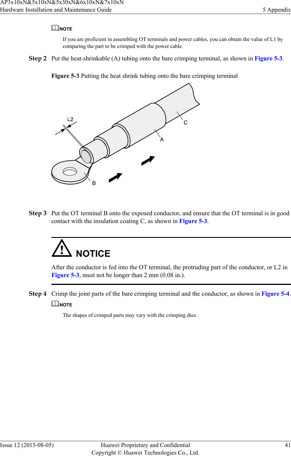 NOTEIf you are proficient in assembling OT terminals and power cables, you can obtain the value of L1 bycomparing the part to be crimped with the power cable.Step 2 Put the heat-shrinkable (A) tubing onto the bare crimping terminal, as shown in Figure 5-3.Figure 5-3 Putting the heat shrink tubing onto the bare crimping terminal Step 3 Put the OT terminal B onto the exposed conductor, and ensure that the OT terminal is in goodcontact with the insulation coating C, as shown in Figure 5-3.NOTICEAfter the conductor is fed into the OT terminal, the protruding part of the conductor, or L2 inFigure 5-3, must not be longer than 2 mm (0.08 in.).Step 4 Crimp the joint parts of the bare crimping terminal and the conductor, as shown in Figure 5-4.NOTEThe shapes of crimped parts may vary with the crimping dies.AP3x10xN&amp;5x10xN&amp;5x30xN&amp;6x10xN&amp;7x10xNHardware Installation and Maintenance Guide 5 AppendixIssue 12 (2015-08-05) Huawei Proprietary and ConfidentialCopyright © Huawei Technologies Co., Ltd.41
