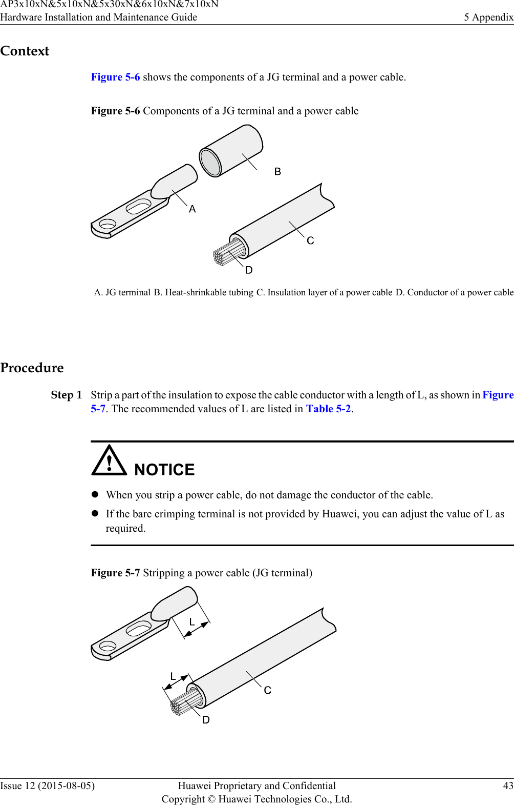 ContextFigure 5-6 shows the components of a JG terminal and a power cable.Figure 5-6 Components of a JG terminal and a power cableA. JG terminal B. Heat-shrinkable tubing C. Insulation layer of a power cable D. Conductor of a power cable ProcedureStep 1 Strip a part of the insulation to expose the cable conductor with a length of L, as shown in Figure5-7. The recommended values of L are listed in Table 5-2.NOTICElWhen you strip a power cable, do not damage the conductor of the cable.lIf the bare crimping terminal is not provided by Huawei, you can adjust the value of L asrequired.Figure 5-7 Stripping a power cable (JG terminal) AP3x10xN&amp;5x10xN&amp;5x30xN&amp;6x10xN&amp;7x10xNHardware Installation and Maintenance Guide 5 AppendixIssue 12 (2015-08-05) Huawei Proprietary and ConfidentialCopyright © Huawei Technologies Co., Ltd.43
