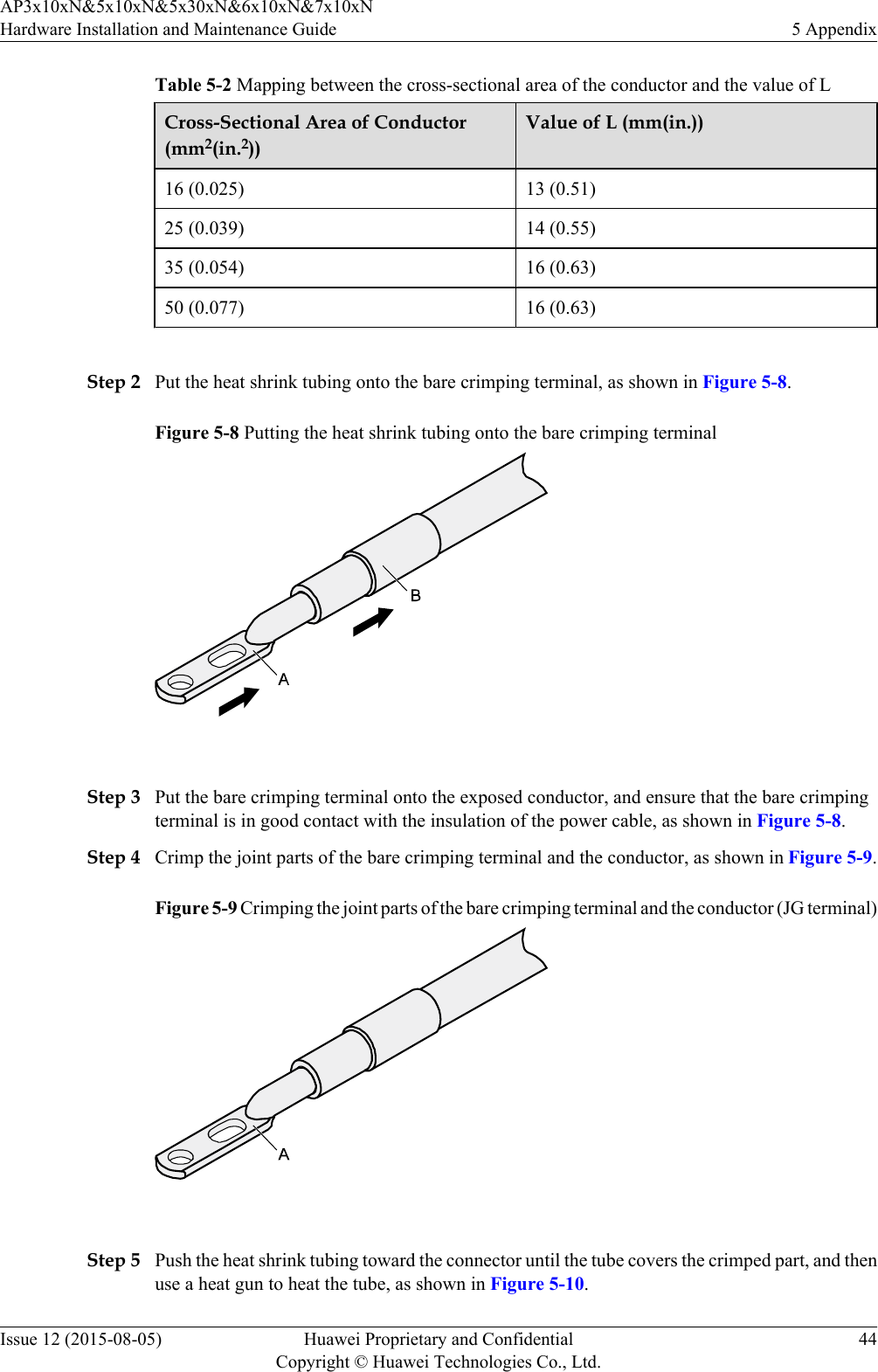 Table 5-2 Mapping between the cross-sectional area of the conductor and the value of LCross-Sectional Area of Conductor(mm2(in.2))Value of L (mm(in.))16 (0.025) 13 (0.51)25 (0.039) 14 (0.55)35 (0.054) 16 (0.63)50 (0.077) 16 (0.63) Step 2 Put the heat shrink tubing onto the bare crimping terminal, as shown in Figure 5-8.Figure 5-8 Putting the heat shrink tubing onto the bare crimping terminal Step 3 Put the bare crimping terminal onto the exposed conductor, and ensure that the bare crimpingterminal is in good contact with the insulation of the power cable, as shown in Figure 5-8.Step 4 Crimp the joint parts of the bare crimping terminal and the conductor, as shown in Figure 5-9.Figure 5-9 Crimping the joint parts of the bare crimping terminal and the conductor (JG terminal) Step 5 Push the heat shrink tubing toward the connector until the tube covers the crimped part, and thenuse a heat gun to heat the tube, as shown in Figure 5-10.AP3x10xN&amp;5x10xN&amp;5x30xN&amp;6x10xN&amp;7x10xNHardware Installation and Maintenance Guide 5 AppendixIssue 12 (2015-08-05) Huawei Proprietary and ConfidentialCopyright © Huawei Technologies Co., Ltd.44