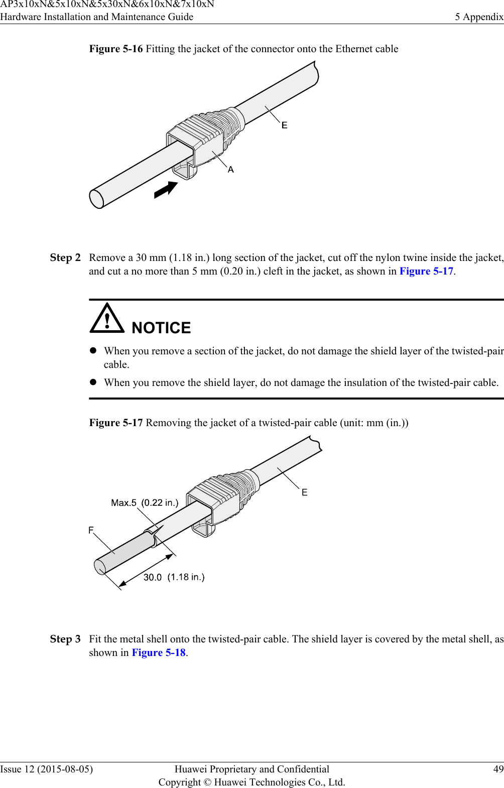 Figure 5-16 Fitting the jacket of the connector onto the Ethernet cable Step 2 Remove a 30 mm (1.18 in.) long section of the jacket, cut off the nylon twine inside the jacket,and cut a no more than 5 mm (0.20 in.) cleft in the jacket, as shown in Figure 5-17.NOTICElWhen you remove a section of the jacket, do not damage the shield layer of the twisted-paircable.lWhen you remove the shield layer, do not damage the insulation of the twisted-pair cable.Figure 5-17 Removing the jacket of a twisted-pair cable (unit: mm (in.)) Step 3 Fit the metal shell onto the twisted-pair cable. The shield layer is covered by the metal shell, asshown in Figure 5-18.AP3x10xN&amp;5x10xN&amp;5x30xN&amp;6x10xN&amp;7x10xNHardware Installation and Maintenance Guide 5 AppendixIssue 12 (2015-08-05) Huawei Proprietary and ConfidentialCopyright © Huawei Technologies Co., Ltd.49