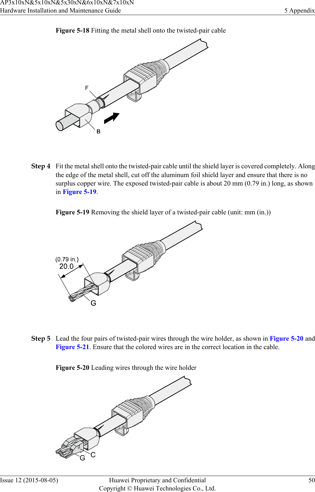 Figure 5-18 Fitting the metal shell onto the twisted-pair cable Step 4 Fit the metal shell onto the twisted-pair cable until the shield layer is covered completely. Alongthe edge of the metal shell, cut off the aluminum foil shield layer and ensure that there is nosurplus copper wire. The exposed twisted-pair cable is about 20 mm (0.79 in.) long, as shownin Figure 5-19.Figure 5-19 Removing the shield layer of a twisted-pair cable (unit: mm (in.)) Step 5 Lead the four pairs of twisted-pair wires through the wire holder, as shown in Figure 5-20 andFigure 5-21. Ensure that the colored wires are in the correct location in the cable.Figure 5-20 Leading wires through the wire holderCGAP3x10xN&amp;5x10xN&amp;5x30xN&amp;6x10xN&amp;7x10xNHardware Installation and Maintenance Guide 5 AppendixIssue 12 (2015-08-05) Huawei Proprietary and ConfidentialCopyright © Huawei Technologies Co., Ltd.50