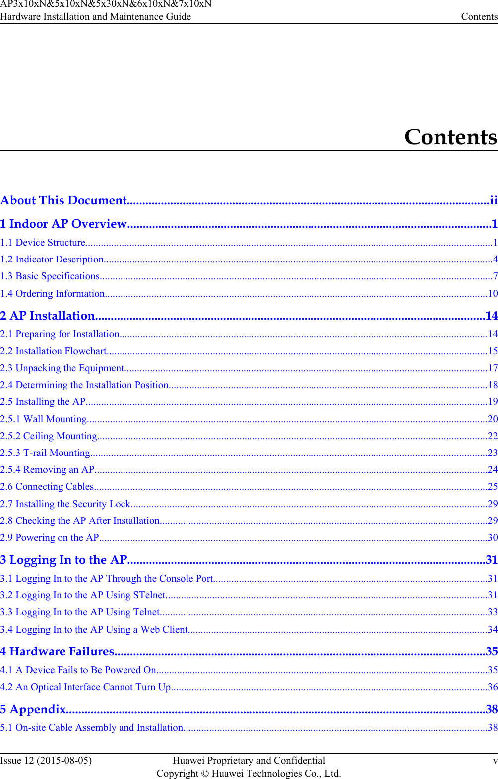 ContentsAbout This Document.....................................................................................................................ii1 Indoor AP Overview.....................................................................................................................11.1 Device Structure.............................................................................................................................................................11.2 Indicator Description......................................................................................................................................................41.3 Basic Specifications........................................................................................................................................................71.4 Ordering Information....................................................................................................................................................102 AP Installation.............................................................................................................................142.1 Preparing for Installation..............................................................................................................................................142.2 Installation Flowchart...................................................................................................................................................152.3 Unpacking the Equipment............................................................................................................................................172.4 Determining the Installation Position...........................................................................................................................182.5 Installing the AP...........................................................................................................................................................192.5.1 Wall Mounting...........................................................................................................................................................202.5.2 Ceiling Mounting.......................................................................................................................................................222.5.3 T-rail Mounting.........................................................................................................................................................232.5.4 Removing an AP........................................................................................................................................................242.6 Connecting Cables........................................................................................................................................................252.7 Installing the Security Lock..........................................................................................................................................292.8 Checking the AP After Installation..............................................................................................................................292.9 Powering on the AP......................................................................................................................................................303 Logging In to the AP...................................................................................................................313.1 Logging In to the AP Through the Console Port..........................................................................................................313.2 Logging In to the AP Using STelnet............................................................................................................................313.3 Logging In to the AP Using Telnet..............................................................................................................................333.4 Logging In to the AP Using a Web Client....................................................................................................................344 Hardware Failures.......................................................................................................................354.1 A Device Fails to Be Powered On................................................................................................................................354.2 An Optical Interface Cannot Turn Up..........................................................................................................................365 Appendix.......................................................................................................................................385.1 On-site Cable Assembly and Installation.....................................................................................................................38AP3x10xN&amp;5x10xN&amp;5x30xN&amp;6x10xN&amp;7x10xNHardware Installation and Maintenance Guide ContentsIssue 12 (2015-08-05) Huawei Proprietary and ConfidentialCopyright © Huawei Technologies Co., Ltd.v