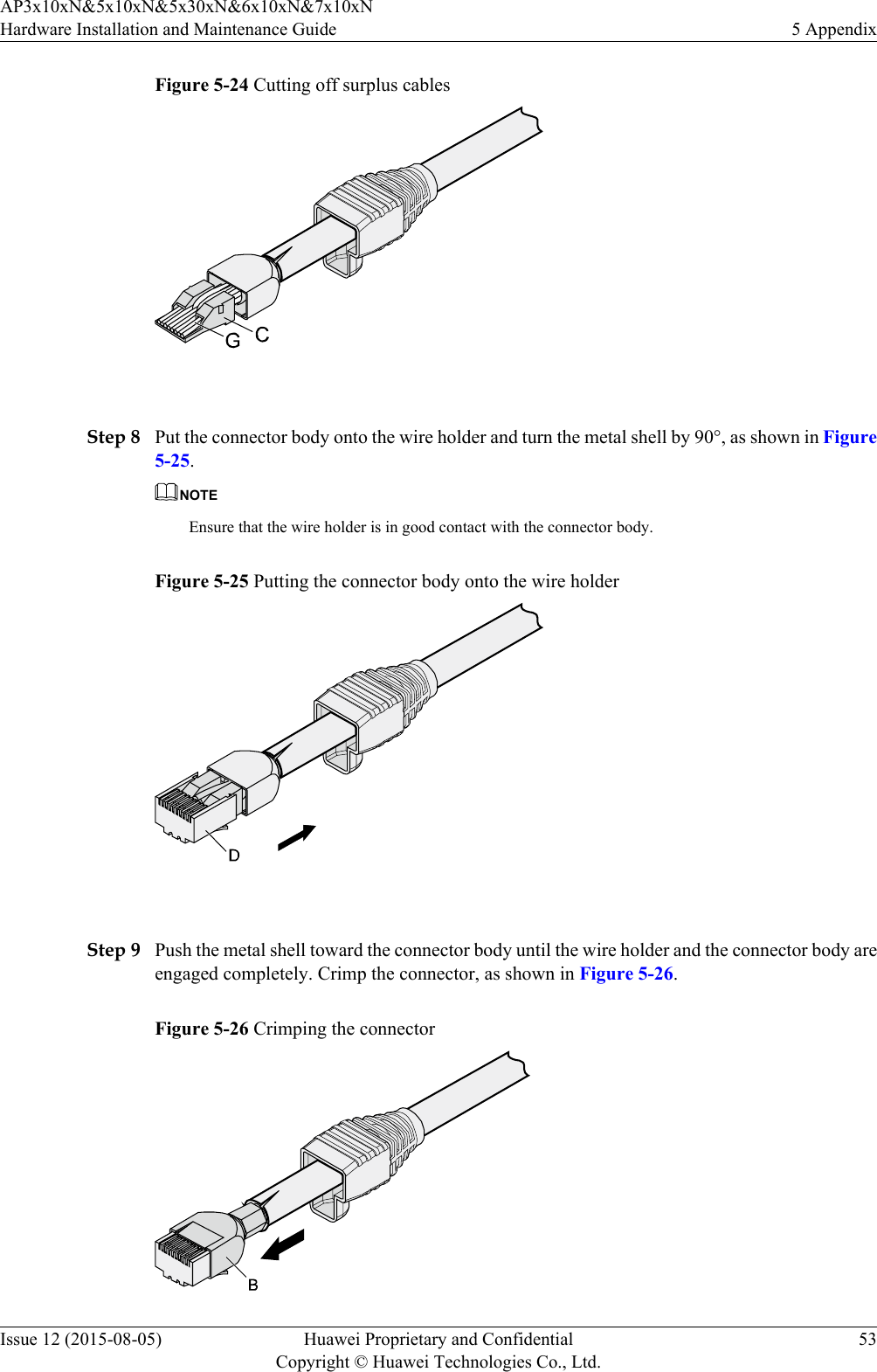 Figure 5-24 Cutting off surplus cables Step 8 Put the connector body onto the wire holder and turn the metal shell by 90°, as shown in Figure5-25.NOTEEnsure that the wire holder is in good contact with the connector body.Figure 5-25 Putting the connector body onto the wire holder Step 9 Push the metal shell toward the connector body until the wire holder and the connector body areengaged completely. Crimp the connector, as shown in Figure 5-26.Figure 5-26 Crimping the connectorAP3x10xN&amp;5x10xN&amp;5x30xN&amp;6x10xN&amp;7x10xNHardware Installation and Maintenance Guide 5 AppendixIssue 12 (2015-08-05) Huawei Proprietary and ConfidentialCopyright © Huawei Technologies Co., Ltd.53