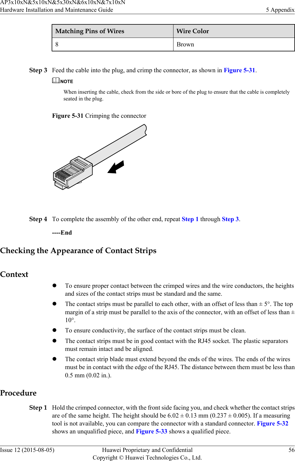 Matching Pins of Wires Wire Color8Brown Step 3 Feed the cable into the plug, and crimp the connector, as shown in Figure 5-31.NOTEWhen inserting the cable, check from the side or bore of the plug to ensure that the cable is completelyseated in the plug.Figure 5-31 Crimping the connector Step 4 To complete the assembly of the other end, repeat Step 1 through Step 3.----EndChecking the Appearance of Contact StripsContextlTo ensure proper contact between the crimped wires and the wire conductors, the heightsand sizes of the contact strips must be standard and the same.lThe contact strips must be parallel to each other, with an offset of less than ± 5°. The topmargin of a strip must be parallel to the axis of the connector, with an offset of less than ±10°.lTo ensure conductivity, the surface of the contact strips must be clean.lThe contact strips must be in good contact with the RJ45 socket. The plastic separatorsmust remain intact and be aligned.lThe contact strip blade must extend beyond the ends of the wires. The ends of the wiresmust be in contact with the edge of the RJ45. The distance between them must be less than0.5 mm (0.02 in.).ProcedureStep 1 Hold the crimped connector, with the front side facing you, and check whether the contact stripsare of the same height. The height should be 6.02 ± 0.13 mm (0.237 ± 0.005). If a measuringtool is not available, you can compare the connector with a standard connector. Figure 5-32shows an unqualified piece, and Figure 5-33 shows a qualified piece.AP3x10xN&amp;5x10xN&amp;5x30xN&amp;6x10xN&amp;7x10xNHardware Installation and Maintenance Guide 5 AppendixIssue 12 (2015-08-05) Huawei Proprietary and ConfidentialCopyright © Huawei Technologies Co., Ltd.56