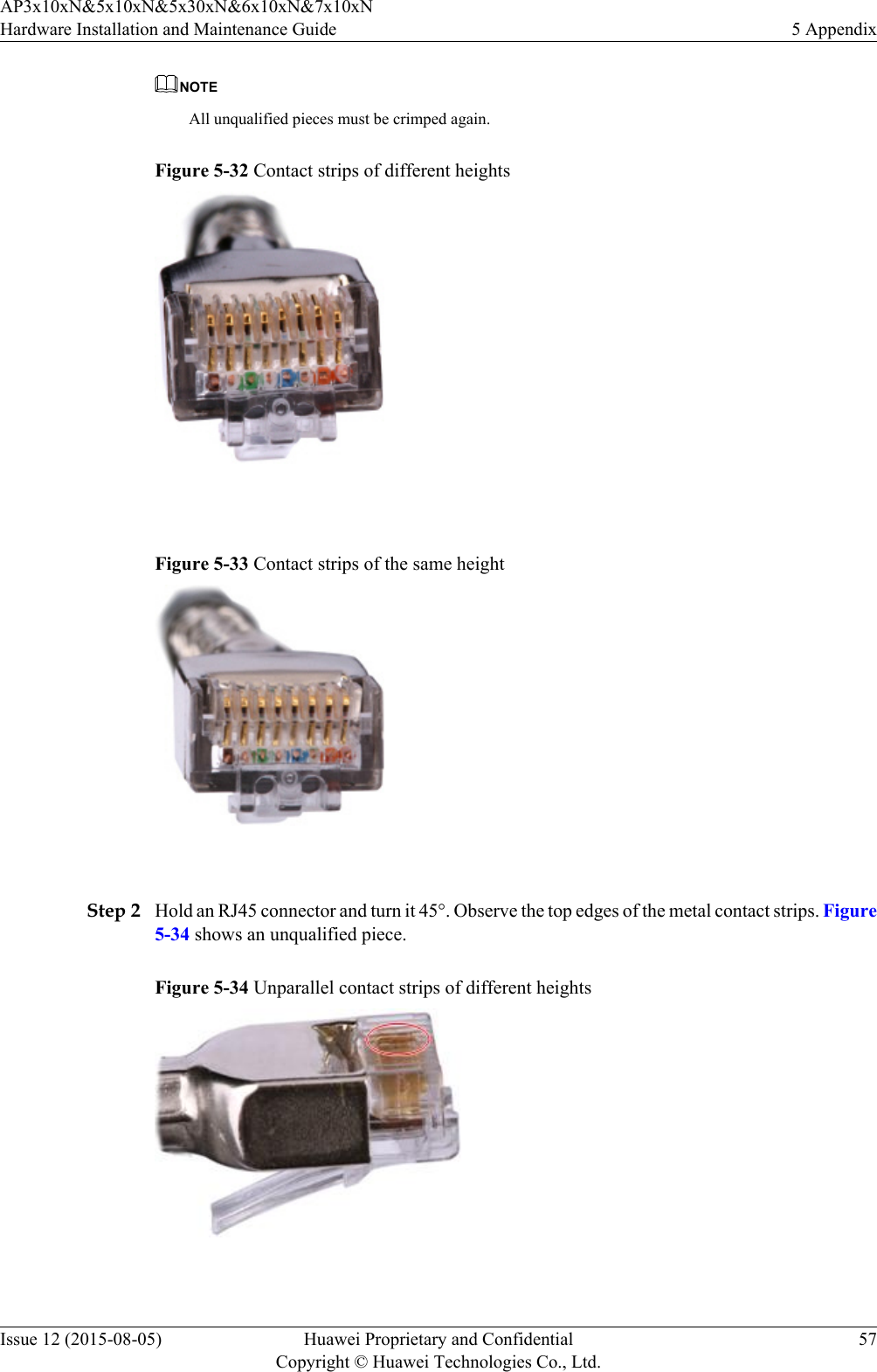 NOTEAll unqualified pieces must be crimped again.Figure 5-32 Contact strips of different heights Figure 5-33 Contact strips of the same height Step 2 Hold an RJ45 connector and turn it 45°. Observe the top edges of the metal contact strips. Figure5-34 shows an unqualified piece.Figure 5-34 Unparallel contact strips of different heights AP3x10xN&amp;5x10xN&amp;5x30xN&amp;6x10xN&amp;7x10xNHardware Installation and Maintenance Guide 5 AppendixIssue 12 (2015-08-05) Huawei Proprietary and ConfidentialCopyright © Huawei Technologies Co., Ltd.57