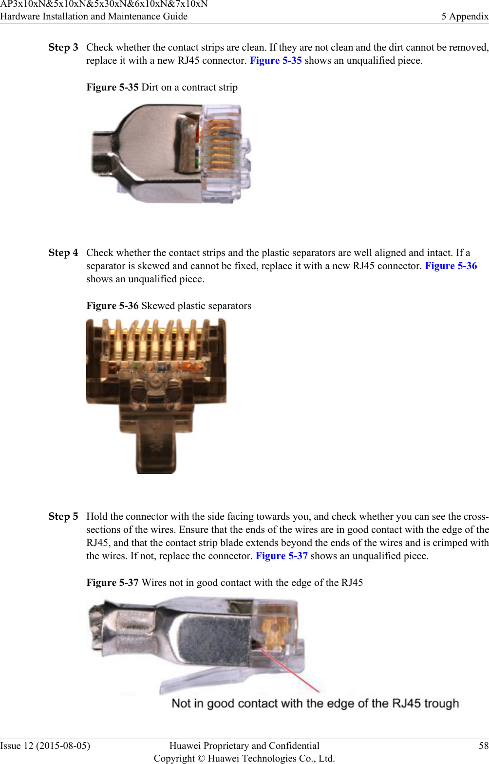 Step 3 Check whether the contact strips are clean. If they are not clean and the dirt cannot be removed,replace it with a new RJ45 connector. Figure 5-35 shows an unqualified piece.Figure 5-35 Dirt on a contract strip Step 4 Check whether the contact strips and the plastic separators are well aligned and intact. If aseparator is skewed and cannot be fixed, replace it with a new RJ45 connector. Figure 5-36shows an unqualified piece.Figure 5-36 Skewed plastic separators Step 5 Hold the connector with the side facing towards you, and check whether you can see the cross-sections of the wires. Ensure that the ends of the wires are in good contact with the edge of theRJ45, and that the contact strip blade extends beyond the ends of the wires and is crimped withthe wires. If not, replace the connector. Figure 5-37 shows an unqualified piece.Figure 5-37 Wires not in good contact with the edge of the RJ45AP3x10xN&amp;5x10xN&amp;5x30xN&amp;6x10xN&amp;7x10xNHardware Installation and Maintenance Guide 5 AppendixIssue 12 (2015-08-05) Huawei Proprietary and ConfidentialCopyright © Huawei Technologies Co., Ltd.58
