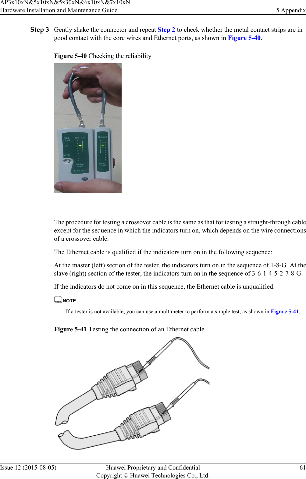 Step 3 Gently shake the connector and repeat Step 2 to check whether the metal contact strips are ingood contact with the core wires and Ethernet ports, as shown in Figure 5-40.Figure 5-40 Checking the reliability The procedure for testing a crossover cable is the same as that for testing a straight-through cableexcept for the sequence in which the indicators turn on, which depends on the wire connectionsof a crossover cable.The Ethernet cable is qualified if the indicators turn on in the following sequence:At the master (left) section of the tester, the indicators turn on in the sequence of 1-8-G. At theslave (right) section of the tester, the indicators turn on in the sequence of 3-6-1-4-5-2-7-8-G.If the indicators do not come on in this sequence, the Ethernet cable is unqualified.NOTEIf a tester is not available, you can use a multimeter to perform a simple test, as shown in Figure 5-41.Figure 5-41 Testing the connection of an Ethernet cableAP3x10xN&amp;5x10xN&amp;5x30xN&amp;6x10xN&amp;7x10xNHardware Installation and Maintenance Guide 5 AppendixIssue 12 (2015-08-05) Huawei Proprietary and ConfidentialCopyright © Huawei Technologies Co., Ltd.61