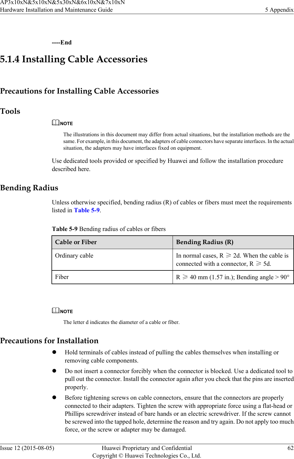  ----End5.1.4 Installing Cable AccessoriesPrecautions for Installing Cable AccessoriesToolsNOTEThe illustrations in this document may differ from actual situations, but the installation methods are thesame. For example, in this document, the adapters of cable connectors have separate interfaces. In the actualsituation, the adapters may have interfaces fixed on equipment.Use dedicated tools provided or specified by Huawei and follow the installation proceduredescribed here.Bending RadiusUnless otherwise specified, bending radius (R) of cables or fibers must meet the requirementslisted in Table 5-9.Table 5-9 Bending radius of cables or fibersCable or Fiber Bending Radius (R)Ordinary cable In normal cases, R ≥ 2d. When the cable isconnected with a connector, R ≥ 5d.Fiber R ≥ 40 mm (1.57 in.); Bending angle &gt; 90° NOTEThe letter d indicates the diameter of a cable or fiber.Precautions for InstallationlHold terminals of cables instead of pulling the cables themselves when installing orremoving cable components.lDo not insert a connector forcibly when the connector is blocked. Use a dedicated tool topull out the connector. Install the connector again after you check that the pins are insertedproperly.lBefore tightening screws on cable connectors, ensure that the connectors are properlyconnected to their adapters. Tighten the screw with appropriate force using a flat-head orPhillips screwdriver instead of bare hands or an electric screwdriver. If the screw cannotbe screwed into the tapped hole, determine the reason and try again. Do not apply too muchforce, or the screw or adapter may be damaged.AP3x10xN&amp;5x10xN&amp;5x30xN&amp;6x10xN&amp;7x10xNHardware Installation and Maintenance Guide 5 AppendixIssue 12 (2015-08-05) Huawei Proprietary and ConfidentialCopyright © Huawei Technologies Co., Ltd.62