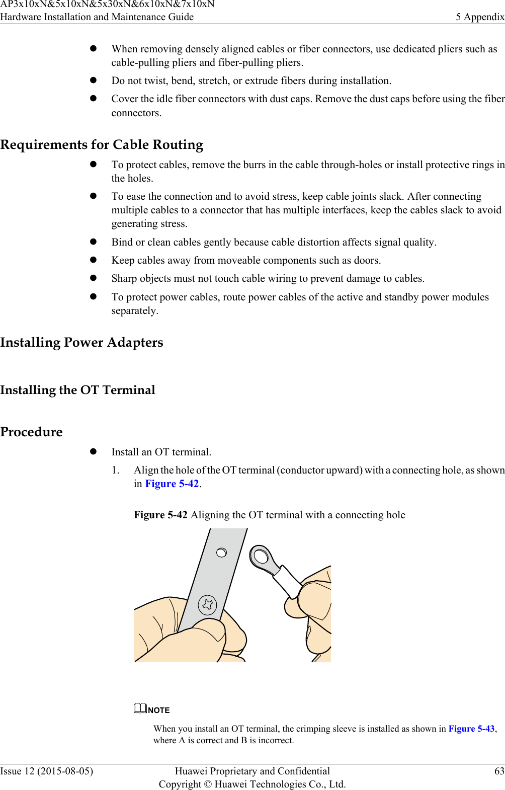 lWhen removing densely aligned cables or fiber connectors, use dedicated pliers such ascable-pulling pliers and fiber-pulling pliers.lDo not twist, bend, stretch, or extrude fibers during installation.lCover the idle fiber connectors with dust caps. Remove the dust caps before using the fiberconnectors.Requirements for Cable RoutinglTo protect cables, remove the burrs in the cable through-holes or install protective rings inthe holes.lTo ease the connection and to avoid stress, keep cable joints slack. After connectingmultiple cables to a connector that has multiple interfaces, keep the cables slack to avoidgenerating stress.lBind or clean cables gently because cable distortion affects signal quality.lKeep cables away from moveable components such as doors.lSharp objects must not touch cable wiring to prevent damage to cables.lTo protect power cables, route power cables of the active and standby power modulesseparately.Installing Power AdaptersInstalling the OT TerminalProcedurelInstall an OT terminal.1. Align the hole of the OT terminal (conductor upward) with a connecting hole, as shownin Figure 5-42.Figure 5-42 Aligning the OT terminal with a connecting hole NOTEWhen you install an OT terminal, the crimping sleeve is installed as shown in Figure 5-43,where A is correct and B is incorrect.AP3x10xN&amp;5x10xN&amp;5x30xN&amp;6x10xN&amp;7x10xNHardware Installation and Maintenance Guide 5 AppendixIssue 12 (2015-08-05) Huawei Proprietary and ConfidentialCopyright © Huawei Technologies Co., Ltd.63