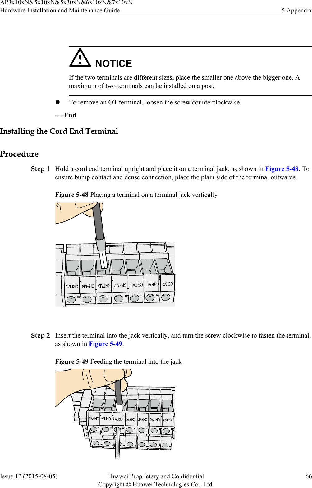  NOTICEIf the two terminals are different sizes, place the smaller one above the bigger one. Amaximum of two terminals can be installed on a post.lTo remove an OT terminal, loosen the screw counterclockwise.----EndInstalling the Cord End TerminalProcedureStep 1 Hold a cord end terminal upright and place it on a terminal jack, as shown in Figure 5-48. Toensure bump contact and dense connection, place the plain side of the terminal outwards.Figure 5-48 Placing a terminal on a terminal jack vertically Step 2 Insert the terminal into the jack vertically, and turn the screw clockwise to fasten the terminal,as shown in Figure 5-49.Figure 5-49 Feeding the terminal into the jackAP3x10xN&amp;5x10xN&amp;5x30xN&amp;6x10xN&amp;7x10xNHardware Installation and Maintenance Guide 5 AppendixIssue 12 (2015-08-05) Huawei Proprietary and ConfidentialCopyright © Huawei Technologies Co., Ltd.66