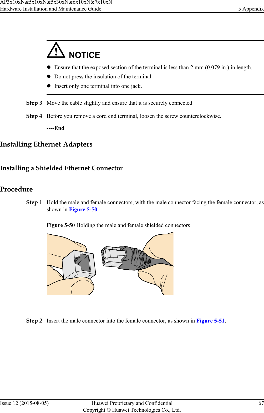  NOTICElEnsure that the exposed section of the terminal is less than 2 mm (0.079 in.) in length.lDo not press the insulation of the terminal.lInsert only one terminal into one jack.Step 3 Move the cable slightly and ensure that it is securely connected.Step 4 Before you remove a cord end terminal, loosen the screw counterclockwise.----EndInstalling Ethernet AdaptersInstalling a Shielded Ethernet ConnectorProcedureStep 1 Hold the male and female connectors, with the male connector facing the female connector, asshown in Figure 5-50.Figure 5-50 Holding the male and female shielded connectors Step 2 Insert the male connector into the female connector, as shown in Figure 5-51.AP3x10xN&amp;5x10xN&amp;5x30xN&amp;6x10xN&amp;7x10xNHardware Installation and Maintenance Guide 5 AppendixIssue 12 (2015-08-05) Huawei Proprietary and ConfidentialCopyright © Huawei Technologies Co., Ltd.67