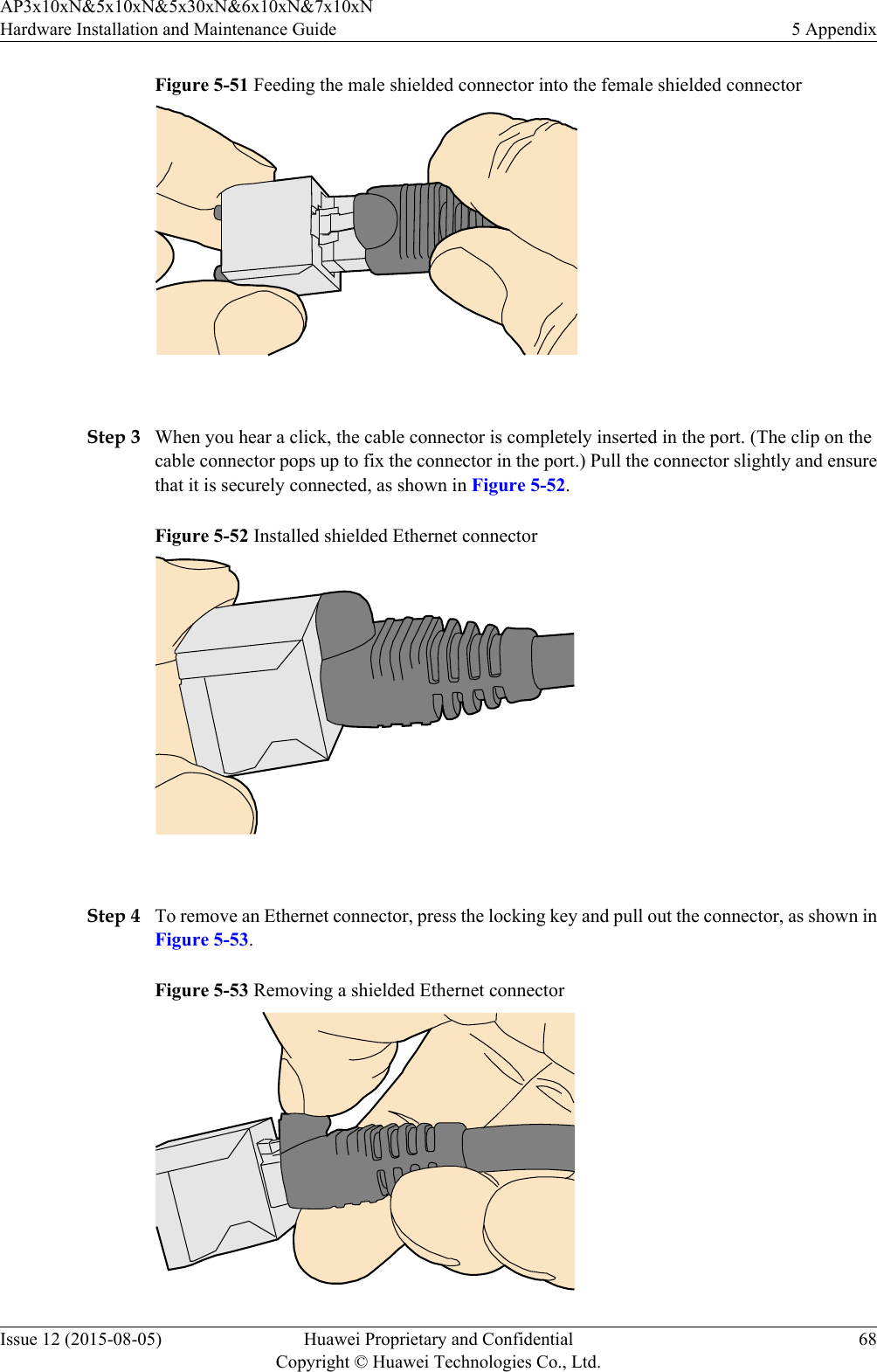 Figure 5-51 Feeding the male shielded connector into the female shielded connector Step 3 When you hear a click, the cable connector is completely inserted in the port. (The clip on thecable connector pops up to fix the connector in the port.) Pull the connector slightly and ensurethat it is securely connected, as shown in Figure 5-52.Figure 5-52 Installed shielded Ethernet connector Step 4 To remove an Ethernet connector, press the locking key and pull out the connector, as shown inFigure 5-53.Figure 5-53 Removing a shielded Ethernet connectorAP3x10xN&amp;5x10xN&amp;5x30xN&amp;6x10xN&amp;7x10xNHardware Installation and Maintenance Guide 5 AppendixIssue 12 (2015-08-05) Huawei Proprietary and ConfidentialCopyright © Huawei Technologies Co., Ltd.68