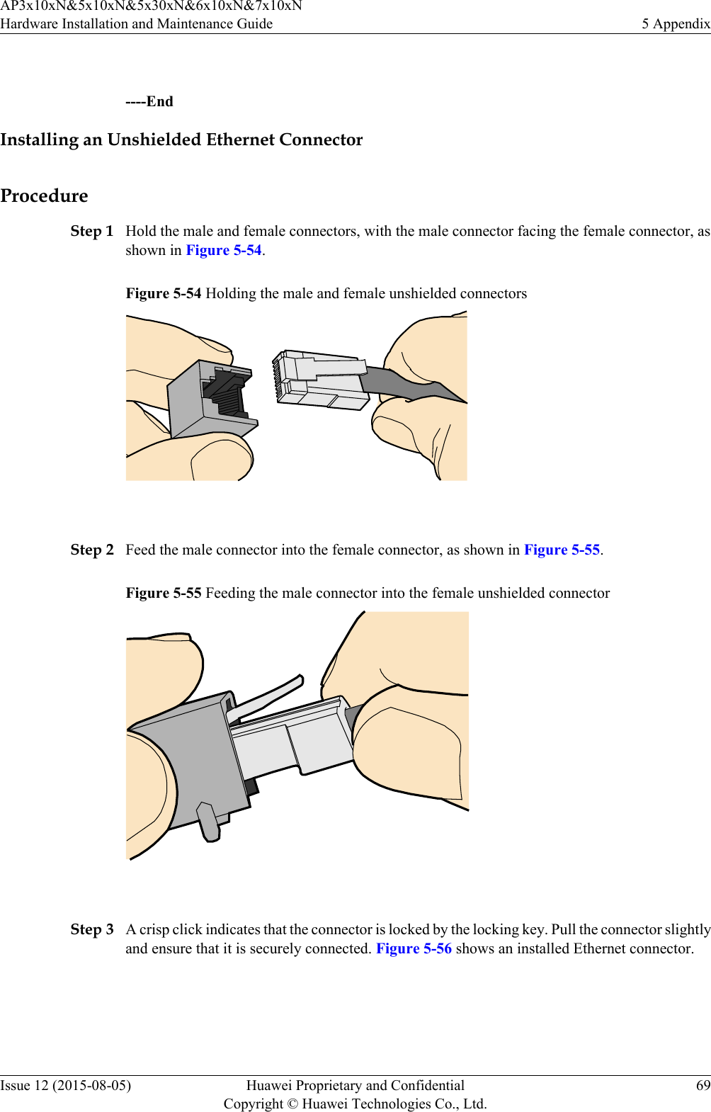  ----EndInstalling an Unshielded Ethernet ConnectorProcedureStep 1 Hold the male and female connectors, with the male connector facing the female connector, asshown in Figure 5-54.Figure 5-54 Holding the male and female unshielded connectors Step 2 Feed the male connector into the female connector, as shown in Figure 5-55.Figure 5-55 Feeding the male connector into the female unshielded connector Step 3 A crisp click indicates that the connector is locked by the locking key. Pull the connector slightlyand ensure that it is securely connected. Figure 5-56 shows an installed Ethernet connector.AP3x10xN&amp;5x10xN&amp;5x30xN&amp;6x10xN&amp;7x10xNHardware Installation and Maintenance Guide 5 AppendixIssue 12 (2015-08-05) Huawei Proprietary and ConfidentialCopyright © Huawei Technologies Co., Ltd.69