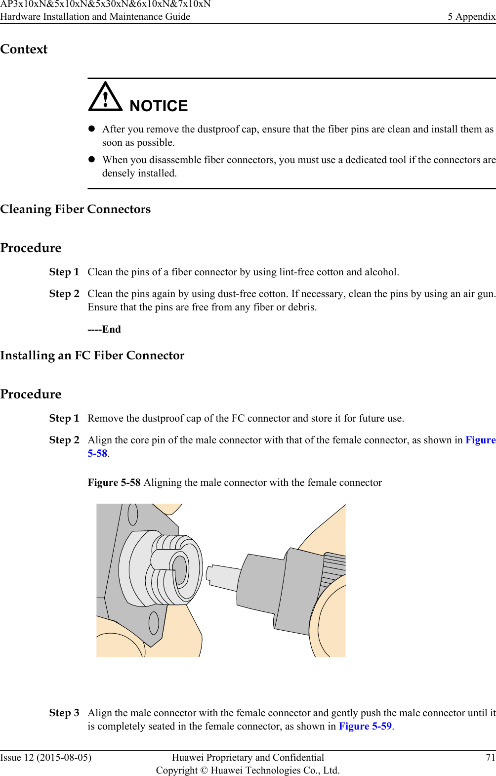 ContextNOTICElAfter you remove the dustproof cap, ensure that the fiber pins are clean and install them assoon as possible.lWhen you disassemble fiber connectors, you must use a dedicated tool if the connectors aredensely installed.Cleaning Fiber ConnectorsProcedureStep 1 Clean the pins of a fiber connector by using lint-free cotton and alcohol.Step 2 Clean the pins again by using dust-free cotton. If necessary, clean the pins by using an air gun.Ensure that the pins are free from any fiber or debris.----EndInstalling an FC Fiber ConnectorProcedureStep 1 Remove the dustproof cap of the FC connector and store it for future use.Step 2 Align the core pin of the male connector with that of the female connector, as shown in Figure5-58.Figure 5-58 Aligning the male connector with the female connector Step 3 Align the male connector with the female connector and gently push the male connector until itis completely seated in the female connector, as shown in Figure 5-59.AP3x10xN&amp;5x10xN&amp;5x30xN&amp;6x10xN&amp;7x10xNHardware Installation and Maintenance Guide 5 AppendixIssue 12 (2015-08-05) Huawei Proprietary and ConfidentialCopyright © Huawei Technologies Co., Ltd.71