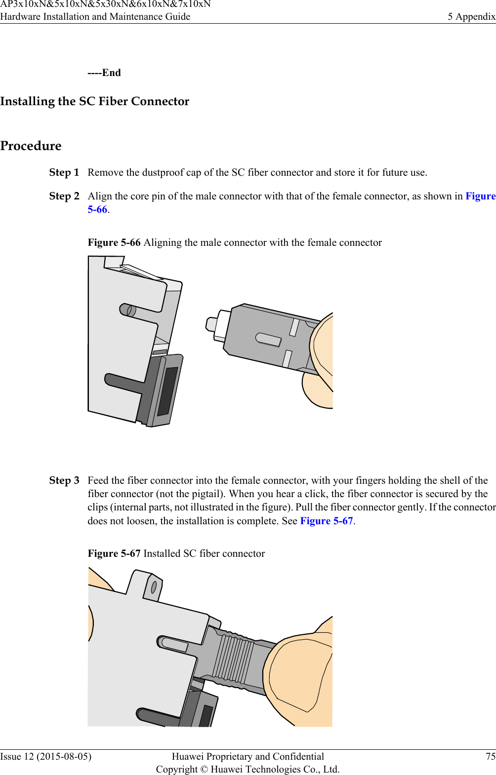  ----EndInstalling the SC Fiber ConnectorProcedureStep 1 Remove the dustproof cap of the SC fiber connector and store it for future use.Step 2 Align the core pin of the male connector with that of the female connector, as shown in Figure5-66.Figure 5-66 Aligning the male connector with the female connector Step 3 Feed the fiber connector into the female connector, with your fingers holding the shell of thefiber connector (not the pigtail). When you hear a click, the fiber connector is secured by theclips (internal parts, not illustrated in the figure). Pull the fiber connector gently. If the connectordoes not loosen, the installation is complete. See Figure 5-67.Figure 5-67 Installed SC fiber connectorAP3x10xN&amp;5x10xN&amp;5x30xN&amp;6x10xN&amp;7x10xNHardware Installation and Maintenance Guide 5 AppendixIssue 12 (2015-08-05) Huawei Proprietary and ConfidentialCopyright © Huawei Technologies Co., Ltd.75
