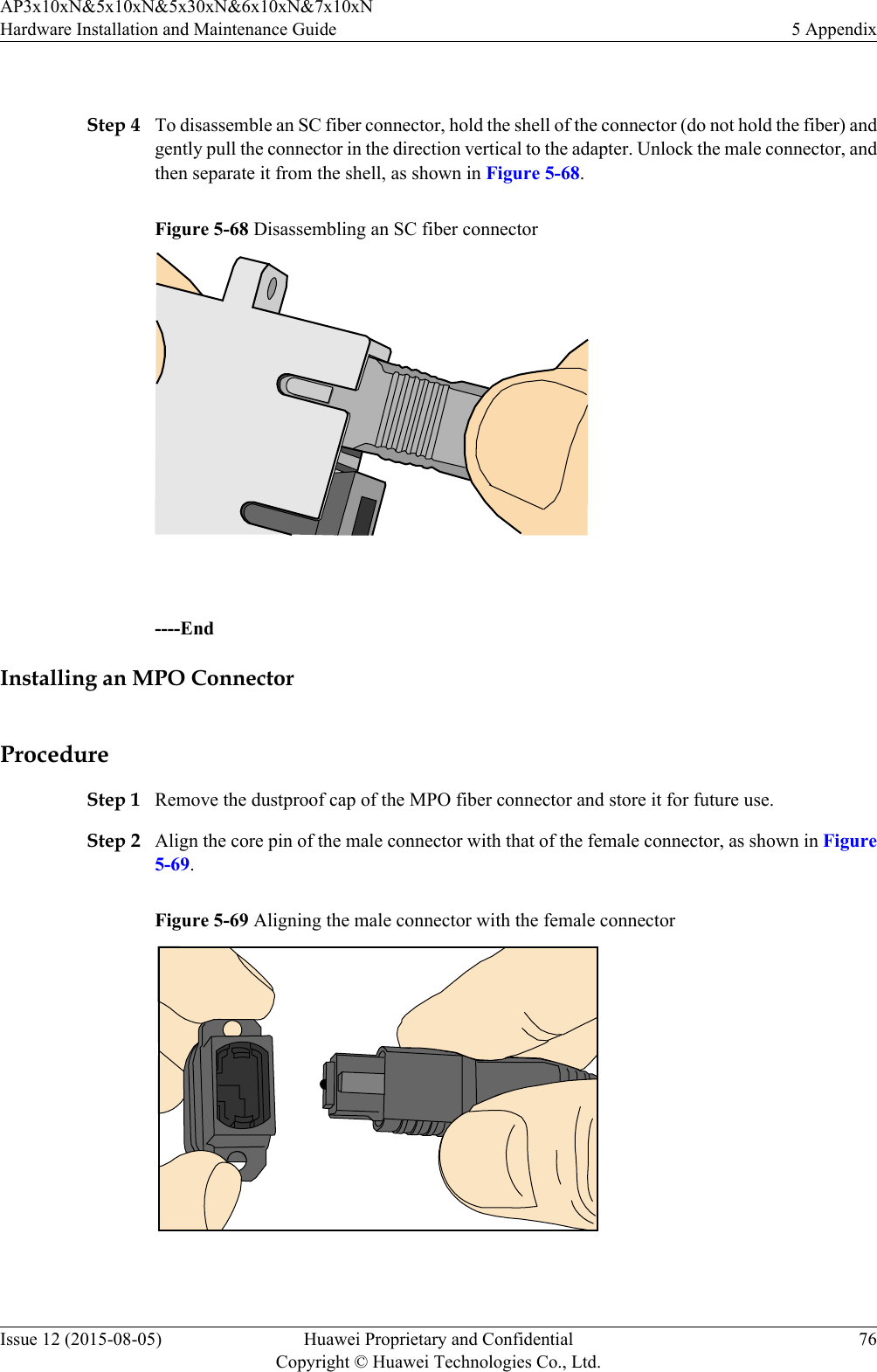  Step 4 To disassemble an SC fiber connector, hold the shell of the connector (do not hold the fiber) andgently pull the connector in the direction vertical to the adapter. Unlock the male connector, andthen separate it from the shell, as shown in Figure 5-68.Figure 5-68 Disassembling an SC fiber connector ----EndInstalling an MPO ConnectorProcedureStep 1 Remove the dustproof cap of the MPO fiber connector and store it for future use.Step 2 Align the core pin of the male connector with that of the female connector, as shown in Figure5-69.Figure 5-69 Aligning the male connector with the female connector AP3x10xN&amp;5x10xN&amp;5x30xN&amp;6x10xN&amp;7x10xNHardware Installation and Maintenance Guide 5 AppendixIssue 12 (2015-08-05) Huawei Proprietary and ConfidentialCopyright © Huawei Technologies Co., Ltd.76