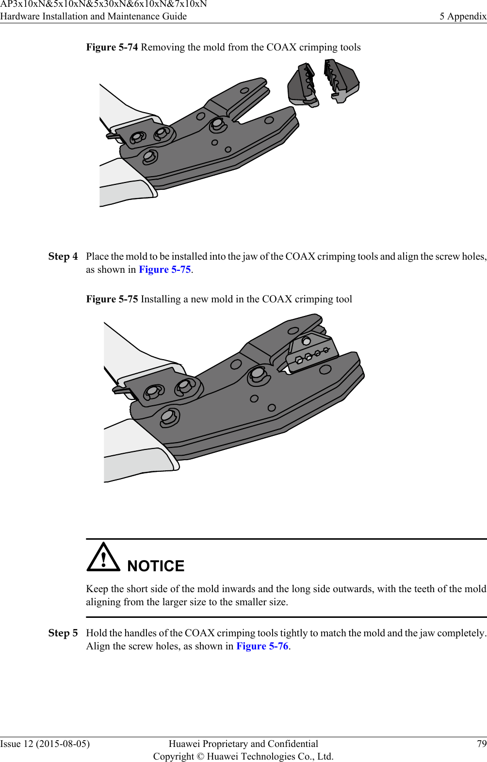 Figure 5-74 Removing the mold from the COAX crimping tools Step 4 Place the mold to be installed into the jaw of the COAX crimping tools and align the screw holes,as shown in Figure 5-75.Figure 5-75 Installing a new mold in the COAX crimping tool NOTICEKeep the short side of the mold inwards and the long side outwards, with the teeth of the moldaligning from the larger size to the smaller size.Step 5 Hold the handles of the COAX crimping tools tightly to match the mold and the jaw completely.Align the screw holes, as shown in Figure 5-76.AP3x10xN&amp;5x10xN&amp;5x30xN&amp;6x10xN&amp;7x10xNHardware Installation and Maintenance Guide 5 AppendixIssue 12 (2015-08-05) Huawei Proprietary and ConfidentialCopyright © Huawei Technologies Co., Ltd.79