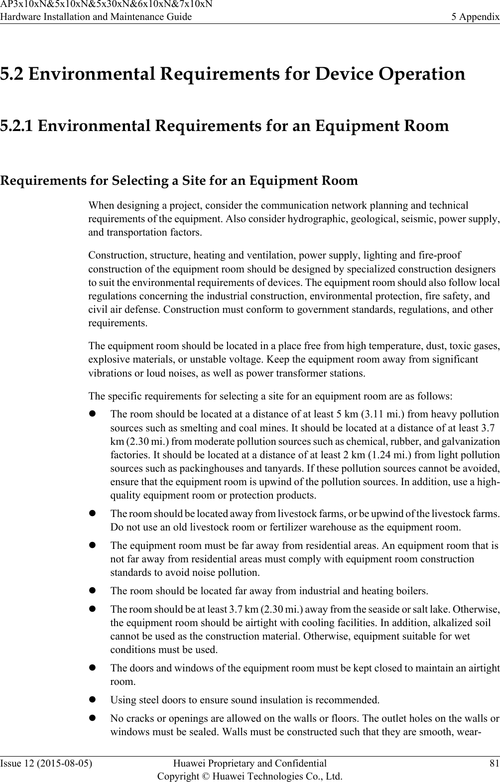 5.2 Environmental Requirements for Device Operation5.2.1 Environmental Requirements for an Equipment RoomRequirements for Selecting a Site for an Equipment RoomWhen designing a project, consider the communication network planning and technicalrequirements of the equipment. Also consider hydrographic, geological, seismic, power supply,and transportation factors.Construction, structure, heating and ventilation, power supply, lighting and fire-proofconstruction of the equipment room should be designed by specialized construction designersto suit the environmental requirements of devices. The equipment room should also follow localregulations concerning the industrial construction, environmental protection, fire safety, andcivil air defense. Construction must conform to government standards, regulations, and otherrequirements.The equipment room should be located in a place free from high temperature, dust, toxic gases,explosive materials, or unstable voltage. Keep the equipment room away from significantvibrations or loud noises, as well as power transformer stations.The specific requirements for selecting a site for an equipment room are as follows:lThe room should be located at a distance of at least 5 km (3.11 mi.) from heavy pollutionsources such as smelting and coal mines. It should be located at a distance of at least 3.7km (2.30 mi.) from moderate pollution sources such as chemical, rubber, and galvanizationfactories. It should be located at a distance of at least 2 km (1.24 mi.) from light pollutionsources such as packinghouses and tanyards. If these pollution sources cannot be avoided,ensure that the equipment room is upwind of the pollution sources. In addition, use a high-quality equipment room or protection products.lThe room should be located away from livestock farms, or be upwind of the livestock farms.Do not use an old livestock room or fertilizer warehouse as the equipment room.lThe equipment room must be far away from residential areas. An equipment room that isnot far away from residential areas must comply with equipment room constructionstandards to avoid noise pollution.lThe room should be located far away from industrial and heating boilers.lThe room should be at least 3.7 km (2.30 mi.) away from the seaside or salt lake. Otherwise,the equipment room should be airtight with cooling facilities. In addition, alkalized soilcannot be used as the construction material. Otherwise, equipment suitable for wetconditions must be used.lThe doors and windows of the equipment room must be kept closed to maintain an airtightroom.lUsing steel doors to ensure sound insulation is recommended.lNo cracks or openings are allowed on the walls or floors. The outlet holes on the walls orwindows must be sealed. Walls must be constructed such that they are smooth, wear-AP3x10xN&amp;5x10xN&amp;5x30xN&amp;6x10xN&amp;7x10xNHardware Installation and Maintenance Guide 5 AppendixIssue 12 (2015-08-05) Huawei Proprietary and ConfidentialCopyright © Huawei Technologies Co., Ltd.81