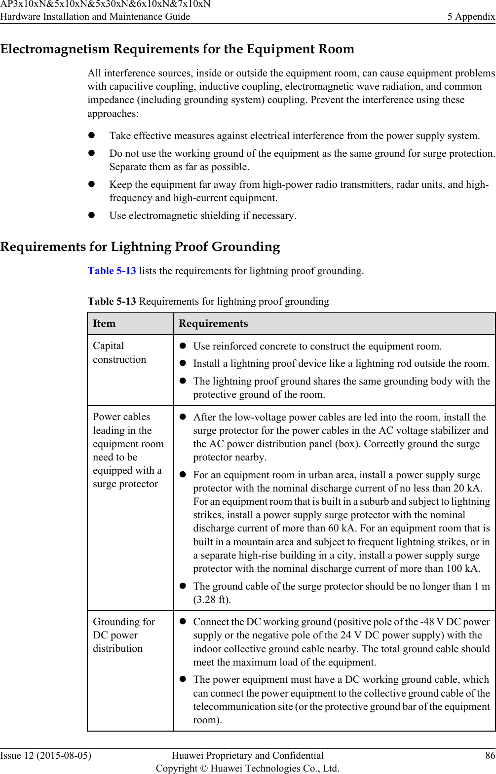 Electromagnetism Requirements for the Equipment RoomAll interference sources, inside or outside the equipment room, can cause equipment problemswith capacitive coupling, inductive coupling, electromagnetic wave radiation, and commonimpedance (including grounding system) coupling. Prevent the interference using theseapproaches:lTake effective measures against electrical interference from the power supply system.lDo not use the working ground of the equipment as the same ground for surge protection.Separate them as far as possible.lKeep the equipment far away from high-power radio transmitters, radar units, and high-frequency and high-current equipment.lUse electromagnetic shielding if necessary.Requirements for Lightning Proof GroundingTable 5-13 lists the requirements for lightning proof grounding.Table 5-13 Requirements for lightning proof groundingItem RequirementsCapitalconstructionlUse reinforced concrete to construct the equipment room.lInstall a lightning proof device like a lightning rod outside the room.lThe lightning proof ground shares the same grounding body with theprotective ground of the room.Power cablesleading in theequipment roomneed to beequipped with asurge protectorlAfter the low-voltage power cables are led into the room, install thesurge protector for the power cables in the AC voltage stabilizer andthe AC power distribution panel (box). Correctly ground the surgeprotector nearby.lFor an equipment room in urban area, install a power supply surgeprotector with the nominal discharge current of no less than 20 kA.For an equipment room that is built in a suburb and subject to lightningstrikes, install a power supply surge protector with the nominaldischarge current of more than 60 kA. For an equipment room that isbuilt in a mountain area and subject to frequent lightning strikes, or ina separate high-rise building in a city, install a power supply surgeprotector with the nominal discharge current of more than 100 kA.lThe ground cable of the surge protector should be no longer than 1 m(3.28 ft).Grounding forDC powerdistributionlConnect the DC working ground (positive pole of the -48 V DC powersupply or the negative pole of the 24 V DC power supply) with theindoor collective ground cable nearby. The total ground cable shouldmeet the maximum load of the equipment.lThe power equipment must have a DC working ground cable, whichcan connect the power equipment to the collective ground cable of thetelecommunication site (or the protective ground bar of the equipmentroom).AP3x10xN&amp;5x10xN&amp;5x30xN&amp;6x10xN&amp;7x10xNHardware Installation and Maintenance Guide 5 AppendixIssue 12 (2015-08-05) Huawei Proprietary and ConfidentialCopyright © Huawei Technologies Co., Ltd.86