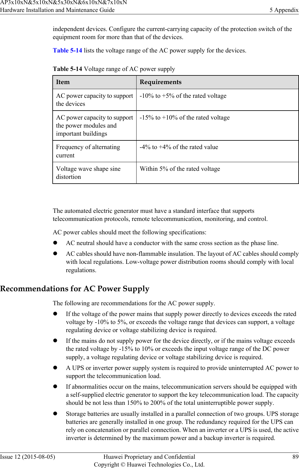 independent devices. Configure the current-carrying capacity of the protection switch of theequipment room for more than that of the devices.Table 5-14 lists the voltage range of the AC power supply for the devices.Table 5-14 Voltage range of AC power supplyItem RequirementsAC power capacity to supportthe devices-10% to +5% of the rated voltageAC power capacity to supportthe power modules andimportant buildings-15% to +10% of the rated voltageFrequency of alternatingcurrent-4% to +4% of the rated valueVoltage wave shape sinedistortionWithin 5% of the rated voltage The automated electric generator must have a standard interface that supportstelecommunication protocols, remote telecommunication, monitoring, and control.AC power cables should meet the following specifications:lAC neutral should have a conductor with the same cross section as the phase line.lAC cables should have non-flammable insulation. The layout of AC cables should complywith local regulations. Low-voltage power distribution rooms should comply with localregulations.Recommendations for AC Power SupplyThe following are recommendations for the AC power supply.lIf the voltage of the power mains that supply power directly to devices exceeds the ratedvoltage by -10% to 5%, or exceeds the voltage range that devices can support, a voltageregulating device or voltage stabilizing device is required.lIf the mains do not supply power for the device directly, or if the mains voltage exceedsthe rated voltage by -15% to 10% or exceeds the input voltage range of the DC powersupply, a voltage regulating device or voltage stabilizing device is required.lA UPS or inverter power supply system is required to provide uninterrupted AC power tosupport the telecommunication load.lIf abnormalities occur on the mains, telecommunication servers should be equipped witha self-supplied electric generator to support the key telecommunication load. The capacityshould be not less than 150% to 200% of the total uninterruptible power supply.lStorage batteries are usually installed in a parallel connection of two groups. UPS storagebatteries are generally installed in one group. The redundancy required for the UPS canrely on concatenation or parallel connection. When an inverter or a UPS is used, the activeinverter is determined by the maximum power and a backup inverter is required.AP3x10xN&amp;5x10xN&amp;5x30xN&amp;6x10xN&amp;7x10xNHardware Installation and Maintenance Guide 5 AppendixIssue 12 (2015-08-05) Huawei Proprietary and ConfidentialCopyright © Huawei Technologies Co., Ltd.89