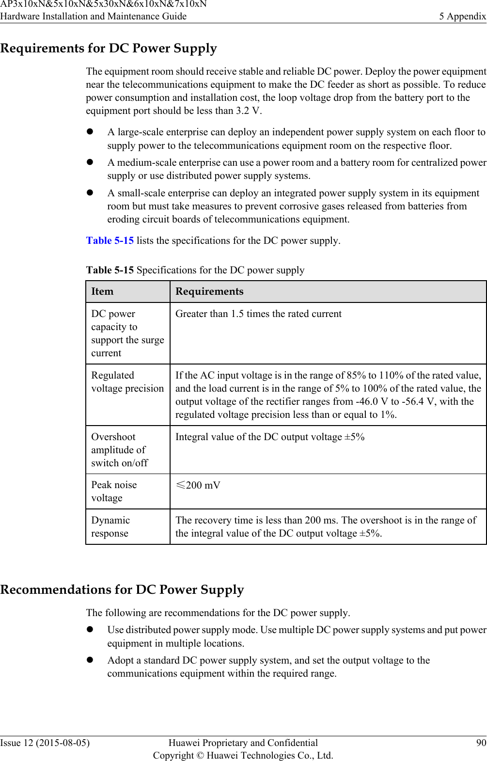 Requirements for DC Power SupplyThe equipment room should receive stable and reliable DC power. Deploy the power equipmentnear the telecommunications equipment to make the DC feeder as short as possible. To reducepower consumption and installation cost, the loop voltage drop from the battery port to theequipment port should be less than 3.2 V.lA large-scale enterprise can deploy an independent power supply system on each floor tosupply power to the telecommunications equipment room on the respective floor.lA medium-scale enterprise can use a power room and a battery room for centralized powersupply or use distributed power supply systems.lA small-scale enterprise can deploy an integrated power supply system in its equipmentroom but must take measures to prevent corrosive gases released from batteries fromeroding circuit boards of telecommunications equipment.Table 5-15 lists the specifications for the DC power supply.Table 5-15 Specifications for the DC power supplyItem RequirementsDC powercapacity tosupport the surgecurrentGreater than 1.5 times the rated currentRegulatedvoltage precisionIf the AC input voltage is in the range of 85% to 110% of the rated value,and the load current is in the range of 5% to 100% of the rated value, theoutput voltage of the rectifier ranges from -46.0 V to -56.4 V, with theregulated voltage precision less than or equal to 1%.Overshootamplitude ofswitch on/offIntegral value of the DC output voltage ±5%Peak noisevoltage≤200 mVDynamicresponseThe recovery time is less than 200 ms. The overshoot is in the range ofthe integral value of the DC output voltage ±5%. Recommendations for DC Power SupplyThe following are recommendations for the DC power supply.lUse distributed power supply mode. Use multiple DC power supply systems and put powerequipment in multiple locations.lAdopt a standard DC power supply system, and set the output voltage to thecommunications equipment within the required range.AP3x10xN&amp;5x10xN&amp;5x30xN&amp;6x10xN&amp;7x10xNHardware Installation and Maintenance Guide 5 AppendixIssue 12 (2015-08-05) Huawei Proprietary and ConfidentialCopyright © Huawei Technologies Co., Ltd.90