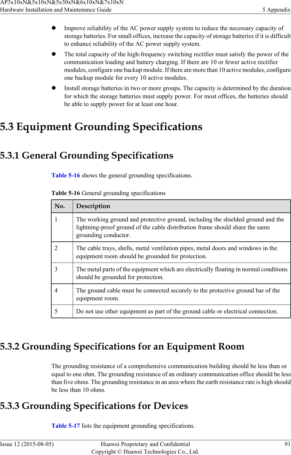 lImprove reliability of the AC power supply system to reduce the necessary capacity ofstorage batteries. For small offices, increase the capacity of storage batteries if it is difficultto enhance reliability of the AC power supply system.lThe total capacity of the high-frequency switching rectifier must satisfy the power of thecommunication loading and battery charging. If there are 10 or fewer active rectifiermodules, configure one backup module. If there are more than 10 active modules, configureone backup module for every 10 active modules.lInstall storage batteries in two or more groups. The capacity is determined by the durationfor which the storage batteries must supply power. For most offices, the batteries shouldbe able to supply power for at least one hour.5.3 Equipment Grounding Specifications5.3.1 General Grounding SpecificationsTable 5-16 shows the general grounding specifications.Table 5-16 General grounding specificationsNo. Description1The working ground and protective ground, including the shielded ground and thelightning-proof ground of the cable distribution frame should share the samegrounding conductor.2 The cable trays, shells, metal ventilation pipes, metal doors and windows in theequipment room should be grounded for protection.3 The metal parts of the equipment which are electrically floating in normal conditionsshould be grounded for protection.4 The ground cable must be connected securely to the protective ground bar of theequipment room.5 Do not use other equipment as part of the ground cable or electrical connection. 5.3.2 Grounding Specifications for an Equipment RoomThe grounding resistance of a comprehensive communication building should be less than orequal to one ohm. The grounding resistance of an ordinary communication office should be lessthan five ohms. The grounding resistance in an area where the earth resistance rate is high shouldbe less than 10 ohms.5.3.3 Grounding Specifications for DevicesTable 5-17 lists the equipment grounding specifications.AP3x10xN&amp;5x10xN&amp;5x30xN&amp;6x10xN&amp;7x10xNHardware Installation and Maintenance Guide 5 AppendixIssue 12 (2015-08-05) Huawei Proprietary and ConfidentialCopyright © Huawei Technologies Co., Ltd.91
