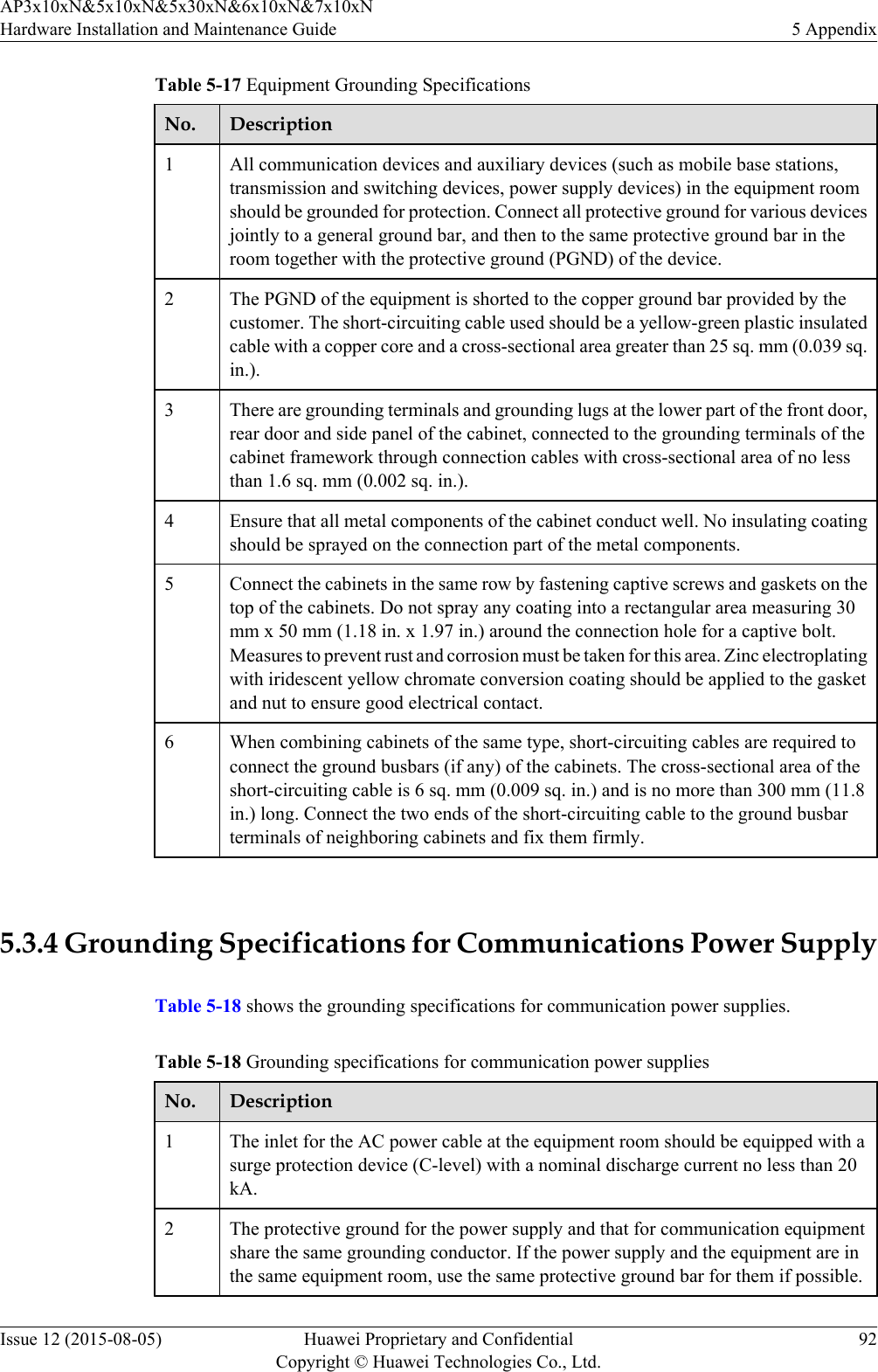 Table 5-17 Equipment Grounding SpecificationsNo. Description1All communication devices and auxiliary devices (such as mobile base stations,transmission and switching devices, power supply devices) in the equipment roomshould be grounded for protection. Connect all protective ground for various devicesjointly to a general ground bar, and then to the same protective ground bar in theroom together with the protective ground (PGND) of the device.2 The PGND of the equipment is shorted to the copper ground bar provided by thecustomer. The short-circuiting cable used should be a yellow-green plastic insulatedcable with a copper core and a cross-sectional area greater than 25 sq. mm (0.039 sq.in.).3 There are grounding terminals and grounding lugs at the lower part of the front door,rear door and side panel of the cabinet, connected to the grounding terminals of thecabinet framework through connection cables with cross-sectional area of no lessthan 1.6 sq. mm (0.002 sq. in.).4 Ensure that all metal components of the cabinet conduct well. No insulating coatingshould be sprayed on the connection part of the metal components.5 Connect the cabinets in the same row by fastening captive screws and gaskets on thetop of the cabinets. Do not spray any coating into a rectangular area measuring 30mm x 50 mm (1.18 in. x 1.97 in.) around the connection hole for a captive bolt.Measures to prevent rust and corrosion must be taken for this area. Zinc electroplatingwith iridescent yellow chromate conversion coating should be applied to the gasketand nut to ensure good electrical contact.6 When combining cabinets of the same type, short-circuiting cables are required toconnect the ground busbars (if any) of the cabinets. The cross-sectional area of theshort-circuiting cable is 6 sq. mm (0.009 sq. in.) and is no more than 300 mm (11.8in.) long. Connect the two ends of the short-circuiting cable to the ground busbarterminals of neighboring cabinets and fix them firmly. 5.3.4 Grounding Specifications for Communications Power SupplyTable 5-18 shows the grounding specifications for communication power supplies.Table 5-18 Grounding specifications for communication power suppliesNo. Description1The inlet for the AC power cable at the equipment room should be equipped with asurge protection device (C-level) with a nominal discharge current no less than 20kA.2 The protective ground for the power supply and that for communication equipmentshare the same grounding conductor. If the power supply and the equipment are inthe same equipment room, use the same protective ground bar for them if possible.AP3x10xN&amp;5x10xN&amp;5x30xN&amp;6x10xN&amp;7x10xNHardware Installation and Maintenance Guide 5 AppendixIssue 12 (2015-08-05) Huawei Proprietary and ConfidentialCopyright © Huawei Technologies Co., Ltd.92