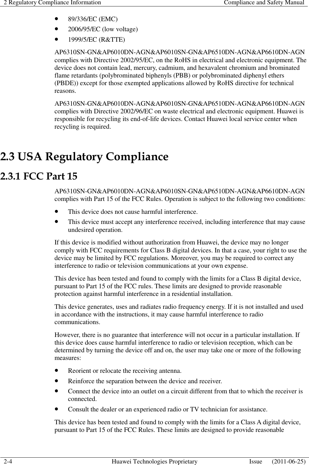 2 Regulatory Compliance Information    Compliance and Safety Manual  2-4 Huawei Technologies Proprietary Issue      (2011-06-25)   89/336/EC (EMC)  2006/95/EC (low voltage)  1999/5/EC (R&amp;TTE) AP6310SN-GN&amp;AP6010DN-AGN&amp;AP6010SN-GN&amp;AP6510DN-AGN&amp;AP6610DN-AGN complies with Directive 2002/95/EC, on the RoHS in electrical and electronic equipment. The device does not contain lead, mercury, cadmium, and hexavalent chromium and brominated flame retardants (polybrominated biphenyls (PBB) or polybrominated diphenyl ethers (PBDE)) except for those exempted applications allowed by RoHS directive for technical reasons. AP6310SN-GN&amp;AP6010DN-AGN&amp;AP6010SN-GN&amp;AP6510DN-AGN&amp;AP6610DN-AGN complies with Directive 2002/96/EC on waste electrical and electronic equipment. Huawei is responsible for recycling its end-of-life devices. Contact Huawei local service center when recycling is required. 2.3 USA Regulatory Compliance 2.3.1 FCC Part 15 AP6310SN-GN&amp;AP6010DN-AGN&amp;AP6010SN-GN&amp;AP6510DN-AGN&amp;AP6610DN-AGN complies with Part 15 of the FCC Rules. Operation is subject to the following two conditions:  This device does not cause harmful interference.  This device must accept any interference received, including interference that may cause undesired operation. If this device is modified without authorization from Huawei, the device may no longer comply with FCC requirements for Class B digital devices. In that a case, your right to use the device may be limited by FCC regulations. Moreover, you may be required to correct any interference to radio or television communications at your own expense. This device has been tested and found to comply with the limits for a Class B digital device, pursuant to Part 15 of the FCC rules. These limits are designed to provide reasonable protection against harmful interference in a residential installation. This device generates, uses and radiates radio frequency energy. If it is not installed and used in accordance with the instructions, it may cause harmful interference to radio communications. However, there is no guarantee that interference will not occur in a particular installation. If this device does cause harmful interference to radio or television reception, which can be determined by turning the device off and on, the user may take one or more of the following measures:  Reorient or relocate the receiving antenna.  Reinforce the separation between the device and receiver.  Connect the device into an outlet on a circuit different from that to which the receiver is connected.  Consult the dealer or an experienced radio or TV technician for assistance. This device has been tested and found to comply with the limits for a Class A digital device, pursuant to Part 15 of the FCC Rules. These limits are designed to provide reasonable   