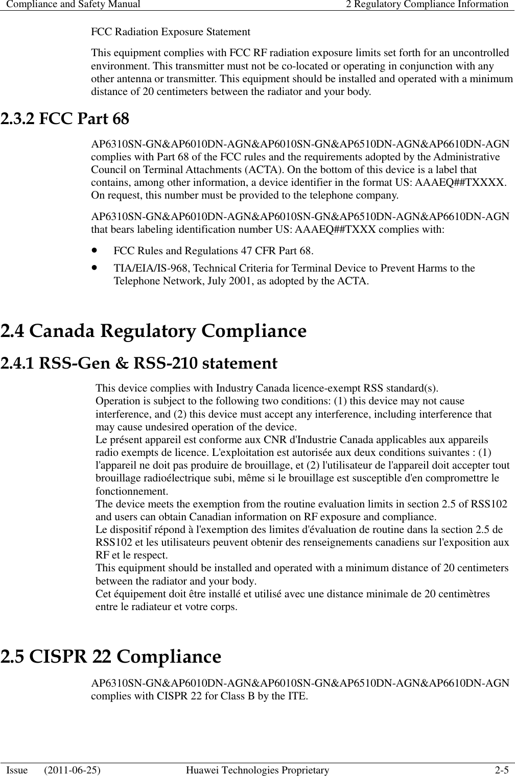 Compliance and Safety Manual 2 Regulatory Compliance Information  Issue      (2011-06-25) Huawei Technologies Proprietary 2-5  FCC Radiation Exposure Statement   This equipment complies with FCC RF radiation exposure limits set forth for an uncontrolled environment. This transmitter must not be co-located or operating in conjunction with any other antenna or transmitter. This equipment should be installed and operated with a minimum distance of 20 centimeters between the radiator and your body. 2.3.2 FCC Part 68 AP6310SN-GN&amp;AP6010DN-AGN&amp;AP6010SN-GN&amp;AP6510DN-AGN&amp;AP6610DN-AGN complies with Part 68 of the FCC rules and the requirements adopted by the Administrative Council on Terminal Attachments (ACTA). On the bottom of this device is a label that contains, among other information, a device identifier in the format US: AAAEQ##TXXXX. On request, this number must be provided to the telephone company. AP6310SN-GN&amp;AP6010DN-AGN&amp;AP6010SN-GN&amp;AP6510DN-AGN&amp;AP6610DN-AGN that bears labeling identification number US: AAAEQ##TXXX complies with:  FCC Rules and Regulations 47 CFR Part 68.  TIA/EIA/IS-968, Technical Criteria for Terminal Device to Prevent Harms to the Telephone Network, July 2001, as adopted by the ACTA. 2.4 Canada Regulatory Compliance 2.4.1 RSS-Gen &amp; RSS-210 statement This device complies with Industry Canada licence-exempt RSS standard(s). Operation is subject to the following two conditions: (1) this device may not cause interference, and (2) this device must accept any interference, including interference that may cause undesired operation of the device. Le présent appareil est conforme aux CNR d&apos;Industrie Canada applicables aux appareils radio exempts de licence. L&apos;exploitation est autorisée aux deux conditions suivantes : (1) l&apos;appareil ne doit pas produire de brouillage, et (2) l&apos;utilisateur de l&apos;appareil doit accepter tout brouillage radioélectrique subi, même si le brouillage est susceptible d&apos;en compromettre le fonctionnement.   The device meets the exemption from the routine evaluation limits in section 2.5 of RSS102 and users can obtain Canadian information on RF exposure and compliance.   Le dispositif répond à l&apos;exemption des limites d&apos;évaluation de routine dans la section 2.5 de RSS102 et les utilisateurs peuvent obtenir des renseignements canadiens sur l&apos;exposition aux RF et le respect.   This equipment should be installed and operated with a minimum distance of 20 centimeters between the radiator and your body.   Cet équipement doit être installé et utilisé avec une distance minimale de 20 centimètres entre le radiateur et votre corps. 2.5 CISPR 22 Compliance AP6310SN-GN&amp;AP6010DN-AGN&amp;AP6010SN-GN&amp;AP6510DN-AGN&amp;AP6610DN-AGN complies with CISPR 22 for Class B by the ITE. 