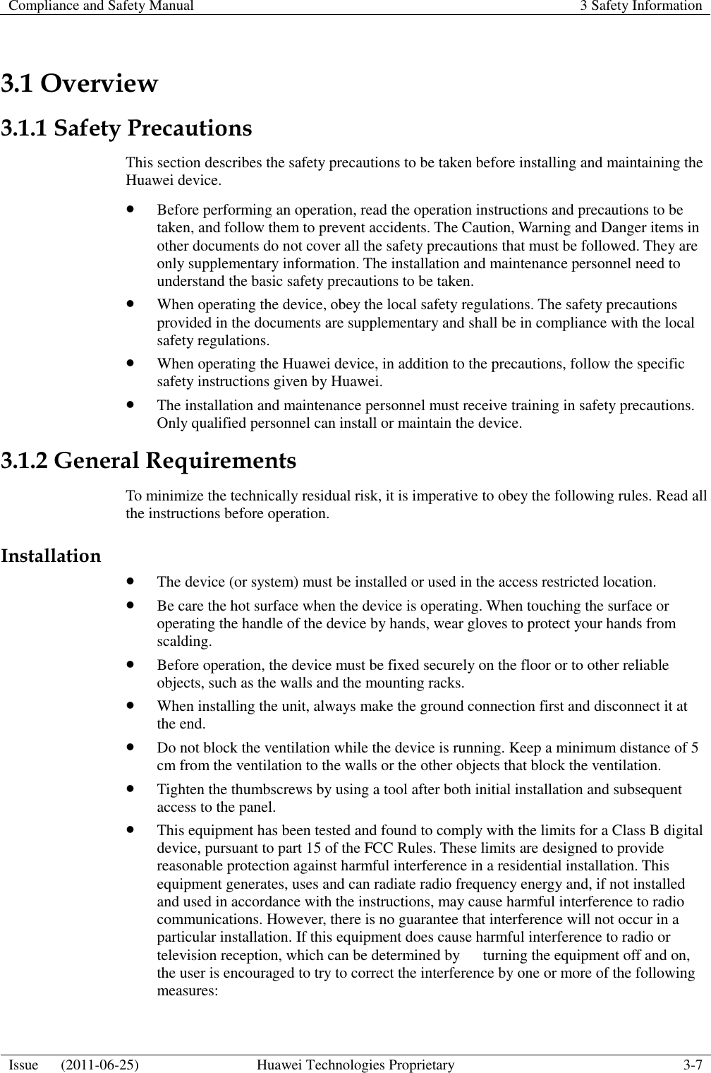 Compliance and Safety Manual 3 Safety Information  Issue      (2011-06-25) Huawei Technologies Proprietary 3-7  3.1 Overview 3.1.1 Safety Precautions This section describes the safety precautions to be taken before installing and maintaining the Huawei device.  Before performing an operation, read the operation instructions and precautions to be taken, and follow them to prevent accidents. The Caution, Warning and Danger items in other documents do not cover all the safety precautions that must be followed. They are only supplementary information. The installation and maintenance personnel need to understand the basic safety precautions to be taken.  When operating the device, obey the local safety regulations. The safety precautions provided in the documents are supplementary and shall be in compliance with the local safety regulations.  When operating the Huawei device, in addition to the precautions, follow the specific safety instructions given by Huawei.  The installation and maintenance personnel must receive training in safety precautions. Only qualified personnel can install or maintain the device. 3.1.2 General Requirements To minimize the technically residual risk, it is imperative to obey the following rules. Read all the instructions before operation. Installation  The device (or system) must be installed or used in the access restricted location.  Be care the hot surface when the device is operating. When touching the surface or operating the handle of the device by hands, wear gloves to protect your hands from scalding.  Before operation, the device must be fixed securely on the floor or to other reliable objects, such as the walls and the mounting racks.  When installing the unit, always make the ground connection first and disconnect it at the end.  Do not block the ventilation while the device is running. Keep a minimum distance of 5 cm from the ventilation to the walls or the other objects that block the ventilation.  Tighten the thumbscrews by using a tool after both initial installation and subsequent access to the panel.  This equipment has been tested and found to comply with the limits for a Class B digital device, pursuant to part 15 of the FCC Rules. These limits are designed to provide reasonable protection against harmful interference in a residential installation. This equipment generates, uses and can radiate radio frequency energy and, if not installed and used in accordance with the instructions, may cause harmful interference to radio communications. However, there is no guarantee that interference will not occur in a particular installation. If this equipment does cause harmful interference to radio or television reception, which can be determined by      turning the equipment off and on, the user is encouraged to try to correct the interference by one or more of the following measures: 