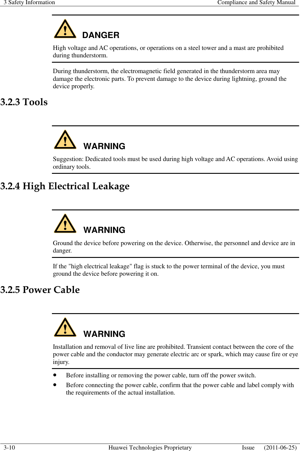 3 Safety Information    Compliance and Safety Manual  3-10 Huawei Technologies Proprietary Issue      (2011-06-25)  DANGER High voltage and AC operations, or operations on a steel tower and a mast are prohibited during thunderstorm. During thunderstorm, the electromagnetic field generated in the thunderstorm area may damage the electronic parts. To prevent damage to the device during lightning, ground the device properly. 3.2.3 Tools  WARNING Suggestion: Dedicated tools must be used during high voltage and AC operations. Avoid using ordinary tools. 3.2.4 High Electrical Leakage  WARNING Ground the device before powering on the device. Otherwise, the personnel and device are in danger. If the &quot;high electrical leakage&quot; flag is stuck to the power terminal of the device, you must ground the device before powering it on. 3.2.5 Power Cable  WARNING Installation and removal of live line are prohibited. Transient contact between the core of the power cable and the conductor may generate electric arc or spark, which may cause fire or eye injury.  Before installing or removing the power cable, turn off the power switch.  Before connecting the power cable, confirm that the power cable and label comply with the requirements of the actual installation.  