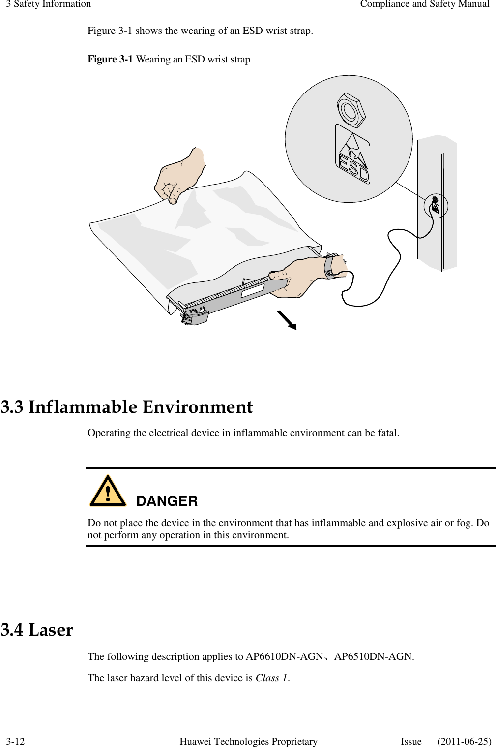 3 Safety Information    Compliance and Safety Manual  3-12 Huawei Technologies Proprietary Issue      (2011-06-25)  Figure 3-1 shows the wearing of an ESD wrist strap. Figure 3-1 Wearing an ESD wrist strap   3.3 Inflammable Environment Operating the electrical device in inflammable environment can be fatal.  DANGER Do not place the device in the environment that has inflammable and explosive air or fog. Do not perform any operation in this environment.   3.4 Laser The following description applies to AP6610DN-AGN、AP6510DN-AGN. The laser hazard level of this device is Class 1.  