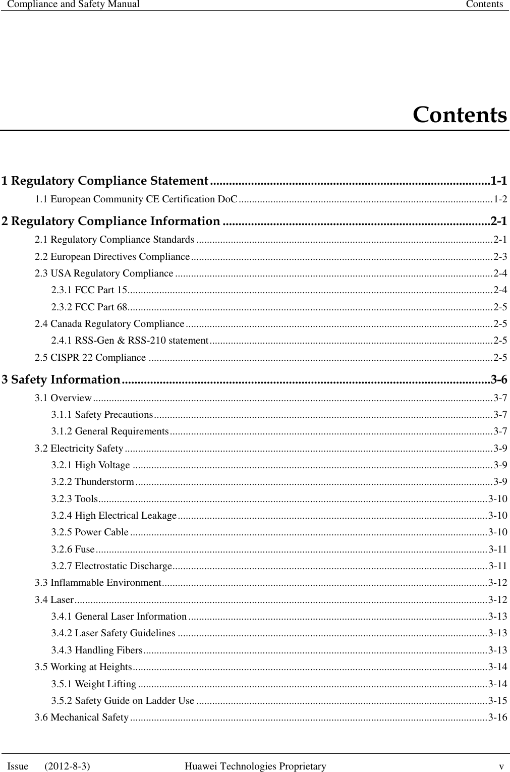 Compliance and Safety Manual Contents  Issue      (2012-8-3) Huawei Technologies Proprietary v  Contents 1 Regulatory Compliance Statement ......................................................................................... 1-1 1.1 European Community CE Certification DoC ................................................................................................ 1-2 2 Regulatory Compliance Information ..................................................................................... 2-1 2.1 Regulatory Compliance Standards ................................................................................................................ 2-1 2.2 European Directives Compliance .................................................................................................................. 2-3 2.3 USA Regulatory Compliance ........................................................................................................................ 2-4 2.3.1 FCC Part 15.......................................................................................................................................... 2-4 2.3.2 FCC Part 68.......................................................................................................................................... 2-5 2.4 Canada Regulatory Compliance .................................................................................................................... 2-5 2.4.1 RSS-Gen &amp; RSS-210 statement ........................................................................................................... 2-5 2.5 CISPR 22 Compliance .................................................................................................................................. 2-5 3 Safety Information ..................................................................................................................... 3-6 3.1 Overview ....................................................................................................................................................... 3-7 3.1.1 Safety Precautions ................................................................................................................................ 3-7 3.1.2 General Requirements .......................................................................................................................... 3-7 3.2 Electricity Safety ........................................................................................................................................... 3-9 3.2.1 High Voltage ........................................................................................................................................ 3-9 3.2.2 Thunderstorm ....................................................................................................................................... 3-9 3.2.3 Tools ................................................................................................................................................... 3-10 3.2.4 High Electrical Leakage ..................................................................................................................... 3-10 3.2.5 Power Cable ....................................................................................................................................... 3-10 3.2.6 Fuse .................................................................................................................................................... 3-11 3.2.7 Electrostatic Discharge....................................................................................................................... 3-11 3.3 Inflammable Environment ........................................................................................................................... 3-12 3.4 Laser ............................................................................................................................................................ 3-12 3.4.1 General Laser Information ................................................................................................................. 3-13 3.4.2 Laser Safety Guidelines ..................................................................................................................... 3-13 3.4.3 Handling Fibers .................................................................................................................................. 3-13 3.5 Working at Heights ...................................................................................................................................... 3-14 3.5.1 Weight Lifting .................................................................................................................................... 3-14 3.5.2 Safety Guide on Ladder Use .............................................................................................................. 3-15 3.6 Mechanical Safety ....................................................................................................................................... 3-16 