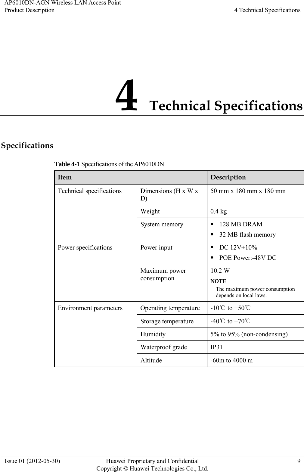 AP6010DN-AGN Wireless LAN Access Point Product Description  4 Technical Specifications Issue 01 (2012-05-30)  Huawei Proprietary and Confidential         Copyright © Huawei Technologies Co., Ltd.9 4 Technical Specifications Specifications Table 4-1 Specifications of the AP6010DN Item  Description Technical specifications  Dimensions (H x W x D) 50 mm x 180 mm x 180 mm Weight 0.4 kg System memory  z 128 MB DRAM z 32 MB flash memory Power specifications  Power input  z DC 12V±10% z POE Power:-48V DC Maximum power consumption 10.2 W NOTE The maximum power consumption depends on local laws. Environment parameters  Operating temperature  -10  to +℃50℃ Storage temperature  -40  to +70℃℃ Humidity  5% to 95% (non-condensing) Waterproof grade  IP31 Altitude  -60m to 4000 m  
