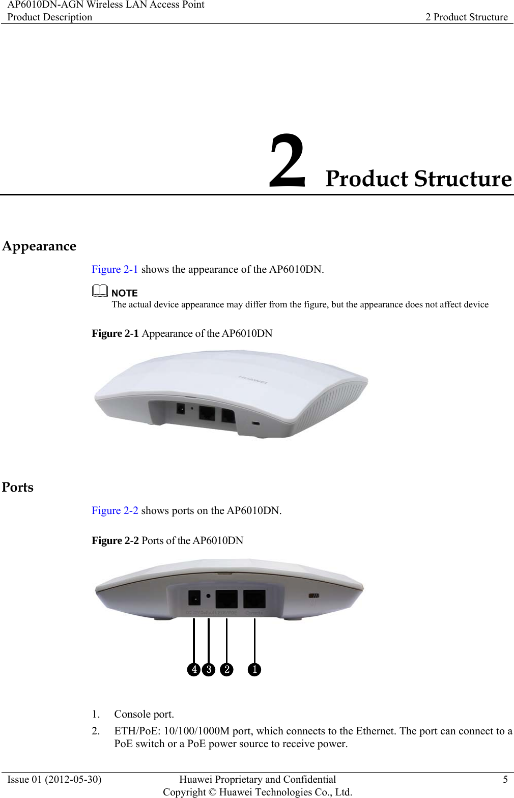 AP6010DN-AGN Wireless LAN Access Point Product Description  2 Product Structure Issue 01 (2012-05-30)  Huawei Proprietary and Confidential         Copyright © Huawei Technologies Co., Ltd.5 2 Product Structure Appearance Figure 2-1 shows the appearance of the AP6010DN.  The actual device appearance may differ from the figure, but the appearance does not affect device   Figure 2-1 Appearance of the AP6010DN   Ports Figure 2-2 shows ports on the AP6010DN. Figure 2-2 Ports of the AP6010DN 4 2 13  1. Console port. 2. ETH/PoE: 10/100/1000M port, which connects to the Ethernet. The port can connect to a PoE switch or a PoE power source to receive power. 