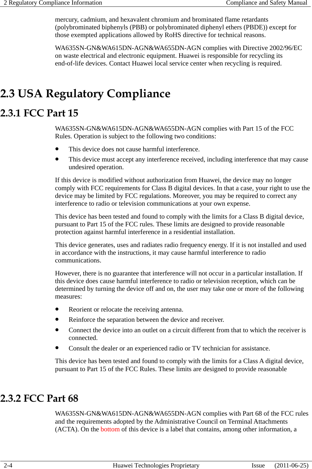 2 Regulatory Compliance Information   Compliance and Safety Manual  2-4  Huawei Technologies Proprietary  Issue      (2011-06-25) mercury, cadmium, and hexavalent chromium and brominated flame retardants (polybrominated biphenyls (PBB) or polybrominated diphenyl ethers (PBDE)) except for those exempted applications allowed by RoHS directive for technical reasons. WA635SN-GN&amp;WA615DN-AGN&amp;WA655DN-AGN complies with Directive 2002/96/EC on waste electrical and electronic equipment. Huawei is responsible for recycling its end-of-life devices. Contact Huawei local service center when recycling is required. 2.3 USA Regulatory Compliance 2.3.1 FCC Part 15 WA635SN-GN&amp;WA615DN-AGN&amp;WA655DN-AGN complies with Part 15 of the FCC Rules. Operation is subject to the following two conditions: z This device does not cause harmful interference. z This device must accept any interference received, including interference that may cause undesired operation. If this device is modified without authorization from Huawei, the device may no longer comply with FCC requirements for Class B digital devices. In that a case, your right to use the device may be limited by FCC regulations. Moreover, you may be required to correct any interference to radio or television communications at your own expense. This device has been tested and found to comply with the limits for a Class B digital device, pursuant to Part 15 of the FCC rules. These limits are designed to provide reasonable protection against harmful interference in a residential installation. This device generates, uses and radiates radio frequency energy. If it is not installed and used in accordance with the instructions, it may cause harmful interference to radio communications. However, there is no guarantee that interference will not occur in a particular installation. If this device does cause harmful interference to radio or television reception, which can be determined by turning the device off and on, the user may take one or more of the following measures: z Reorient or relocate the receiving antenna. z Reinforce the separation between the device and receiver. z Connect the device into an outlet on a circuit different from that to which the receiver is connected. z Consult the dealer or an experienced radio or TV technician for assistance. This device has been tested and found to comply with the limits for a Class A digital device, pursuant to Part 15 of the FCC Rules. These limits are designed to provide reasonable    2.3.2 FCC Part 68 WA635SN-GN&amp;WA615DN-AGN&amp;WA655DN-AGN complies with Part 68 of the FCC rules and the requirements adopted by the Administrative Council on Terminal Attachments (ACTA). On the bottom of this device is a label that contains, among other information, a 