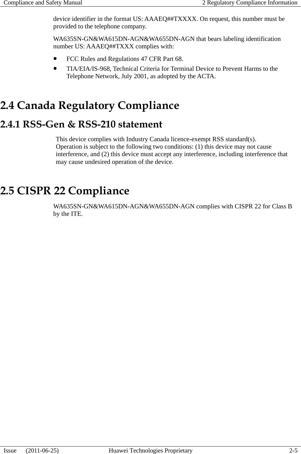 Compliance and Safety Manual  2 Regulatory Compliance Information  Issue   (2011-06-25)  Huawei Technologies Proprietary  2-5 device identifier in the format US: AAAEQ##TXXXX. On request, this number must be provided to the telephone company. WA635SN-GN&amp;WA615DN-AGN&amp;WA655DN-AGN that bears labeling identification number US: AAAEQ##TXXX complies with: z FCC Rules and Regulations 47 CFR Part 68. z TIA/EIA/IS-968, Technical Criteria for Terminal Device to Prevent Harms to the Telephone Network, July 2001, as adopted by the ACTA. 2.4 Canada Regulatory Compliance 2.4.1 RSS-Gen &amp; RSS-210 statement This device complies with Industry Canada licence-exempt RSS standard(s). Operation is subject to the following two conditions: (1) this device may not cause interference, and (2) this device must accept any interference, including interference that may cause undesired operation of the device. 2.5 CISPR 22 Compliance WA635SN-GN&amp;WA615DN-AGN&amp;WA655DN-AGN complies with CISPR 22 for Class B by the ITE. 