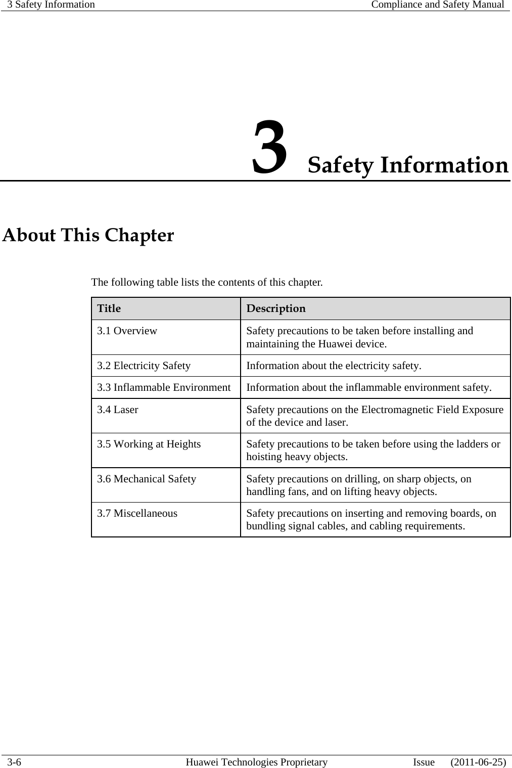 3 Safety Information   Compliance and Safety Manual  3-6  Huawei Technologies Proprietary  Issue      (2011-06-25) 3 Safety Information About This Chapter The following table lists the contents of this chapter. Title  Description 3.1 Overview  Safety precautions to be taken before installing and maintaining the Huawei device. 3.2 Electricity Safety  Information about the electricity safety. 3.3 Inflammable Environment  Information about the inflammable environment safety. 3.4 Laser  Safety precautions on the Electromagnetic Field Exposure of the device and laser. 3.5 Working at Heights  Safety precautions to be taken before using the ladders or hoisting heavy objects. 3.6 Mechanical Safety  Safety precautions on drilling, on sharp objects, on handling fans, and on lifting heavy objects. 3.7 Miscellaneous  Safety precautions on inserting and removing boards, on bundling signal cables, and cabling requirements.  