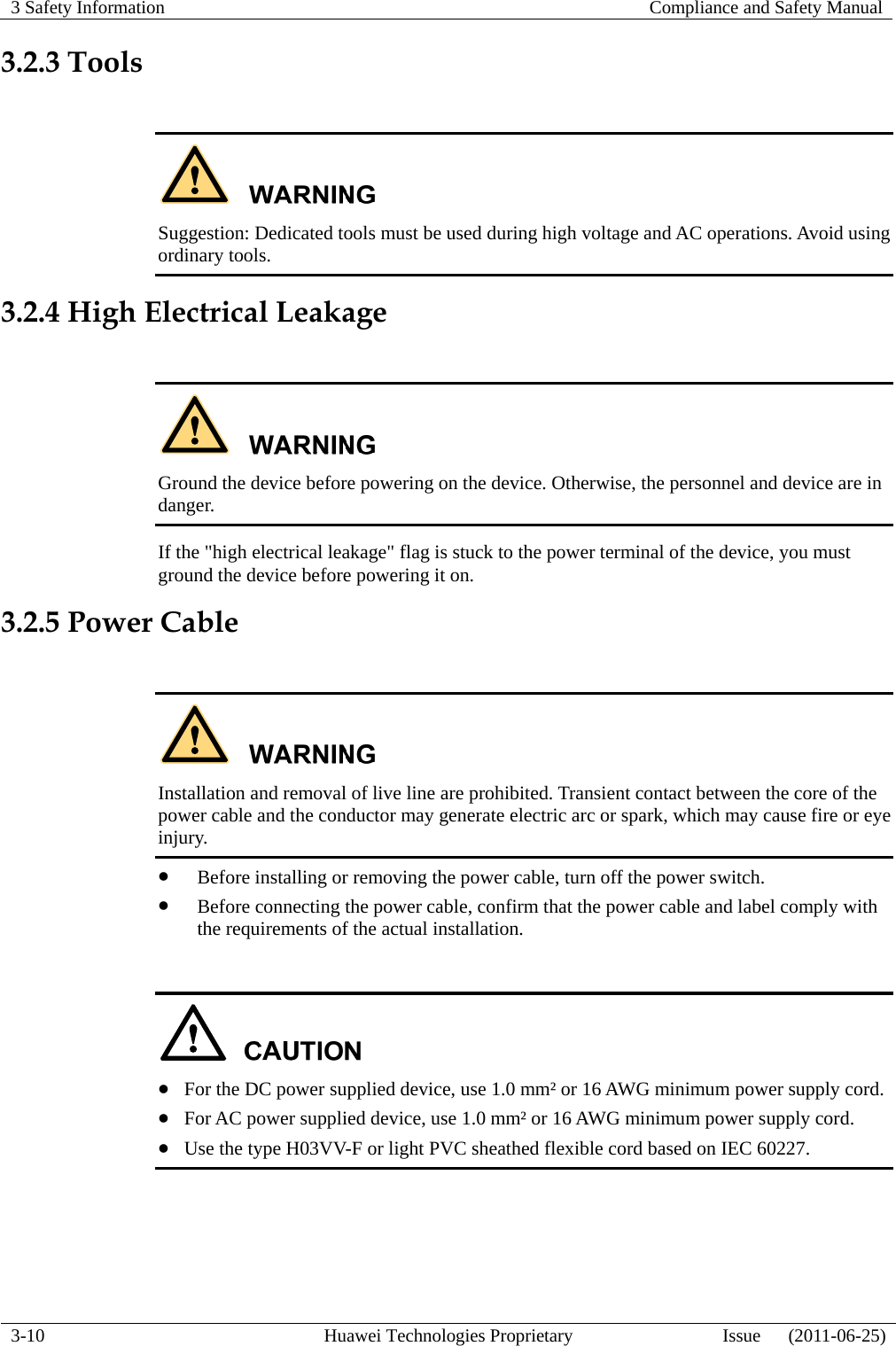 3 Safety Information   Compliance and Safety Manual  3-10  Huawei Technologies Proprietary  Issue      (2011-06-25) 3.2.3 Tools   Suggestion: Dedicated tools must be used during high voltage and AC operations. Avoid using ordinary tools. 3.2.4 High Electrical Leakage   Ground the device before powering on the device. Otherwise, the personnel and device are in danger. If the &quot;high electrical leakage&quot; flag is stuck to the power terminal of the device, you must ground the device before powering it on. 3.2.5 Power Cable   Installation and removal of live line are prohibited. Transient contact between the core of the power cable and the conductor may generate electric arc or spark, which may cause fire or eye injury. z Before installing or removing the power cable, turn off the power switch. z Before connecting the power cable, confirm that the power cable and label comply with the requirements of the actual installation.   z For the DC power supplied device, use 1.0 mm² or 16 AWG minimum power supply cord. z For AC power supplied device, use 1.0 mm² or 16 AWG minimum power supply cord. z Use the type H03VV-F or light PVC sheathed flexible cord based on IEC 60227.  