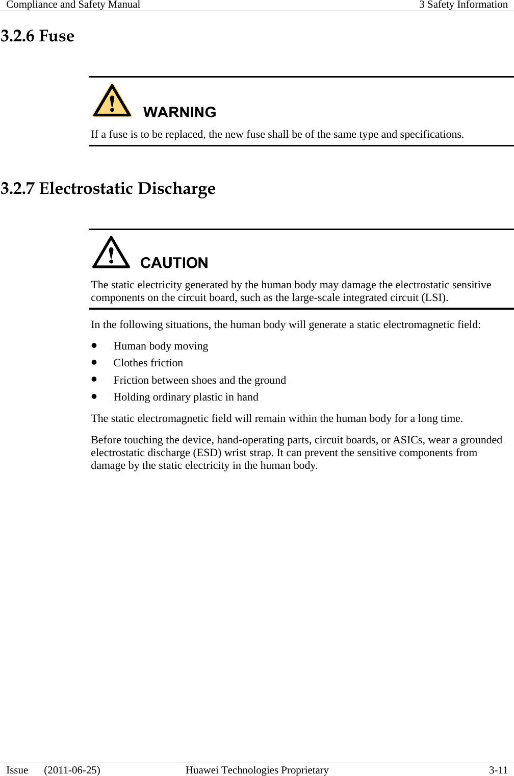 Compliance and Safety Manual  3 Safety Information  Issue   (2011-06-25)  Huawei Technologies Proprietary  3-11 3.2.6 Fuse   If a fuse is to be replaced, the new fuse shall be of the same type and specifications.  3.2.7 Electrostatic Discharge   The static electricity generated by the human body may damage the electrostatic sensitive components on the circuit board, such as the large-scale integrated circuit (LSI). In the following situations, the human body will generate a static electromagnetic field: z Human body moving z Clothes friction z Friction between shoes and the ground z Holding ordinary plastic in hand The static electromagnetic field will remain within the human body for a long time. Before touching the device, hand-operating parts, circuit boards, or ASICs, wear a grounded electrostatic discharge (ESD) wrist strap. It can prevent the sensitive components from damage by the static electricity in the human body. 