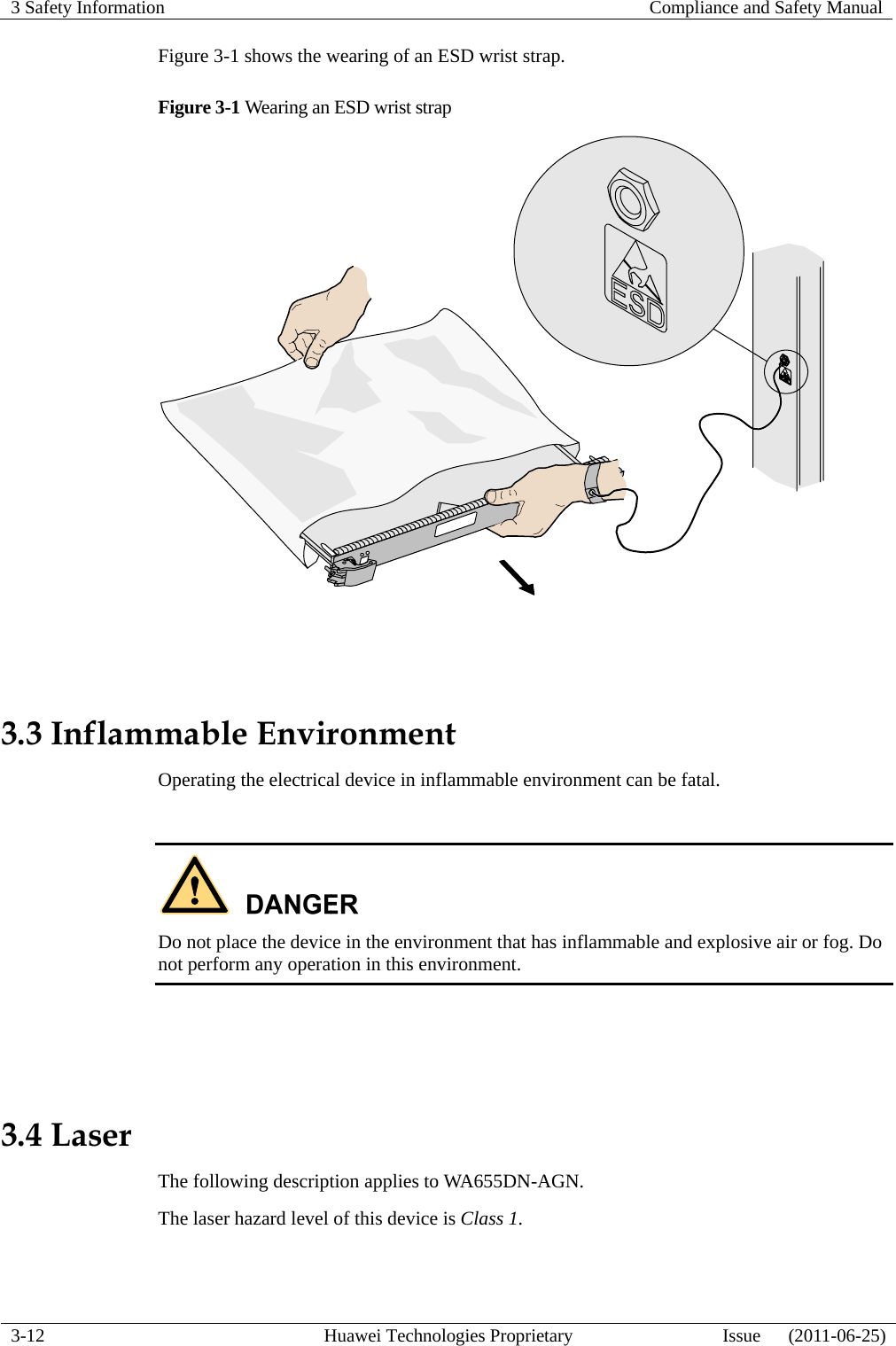 3 Safety Information   Compliance and Safety Manual  3-12  Huawei Technologies Proprietary  Issue      (2011-06-25) Figure 3-1 shows the wearing of an ESD wrist strap. Figure 3-1 Wearing an ESD wrist strap   3.3 Inflammable Environment Operating the electrical device in inflammable environment can be fatal.   Do not place the device in the environment that has inflammable and explosive air or fog. Do not perform any operation in this environment.   3.4 Laser The following description applies to WA655DN-AGN. The laser hazard level of this device is Class 1.  