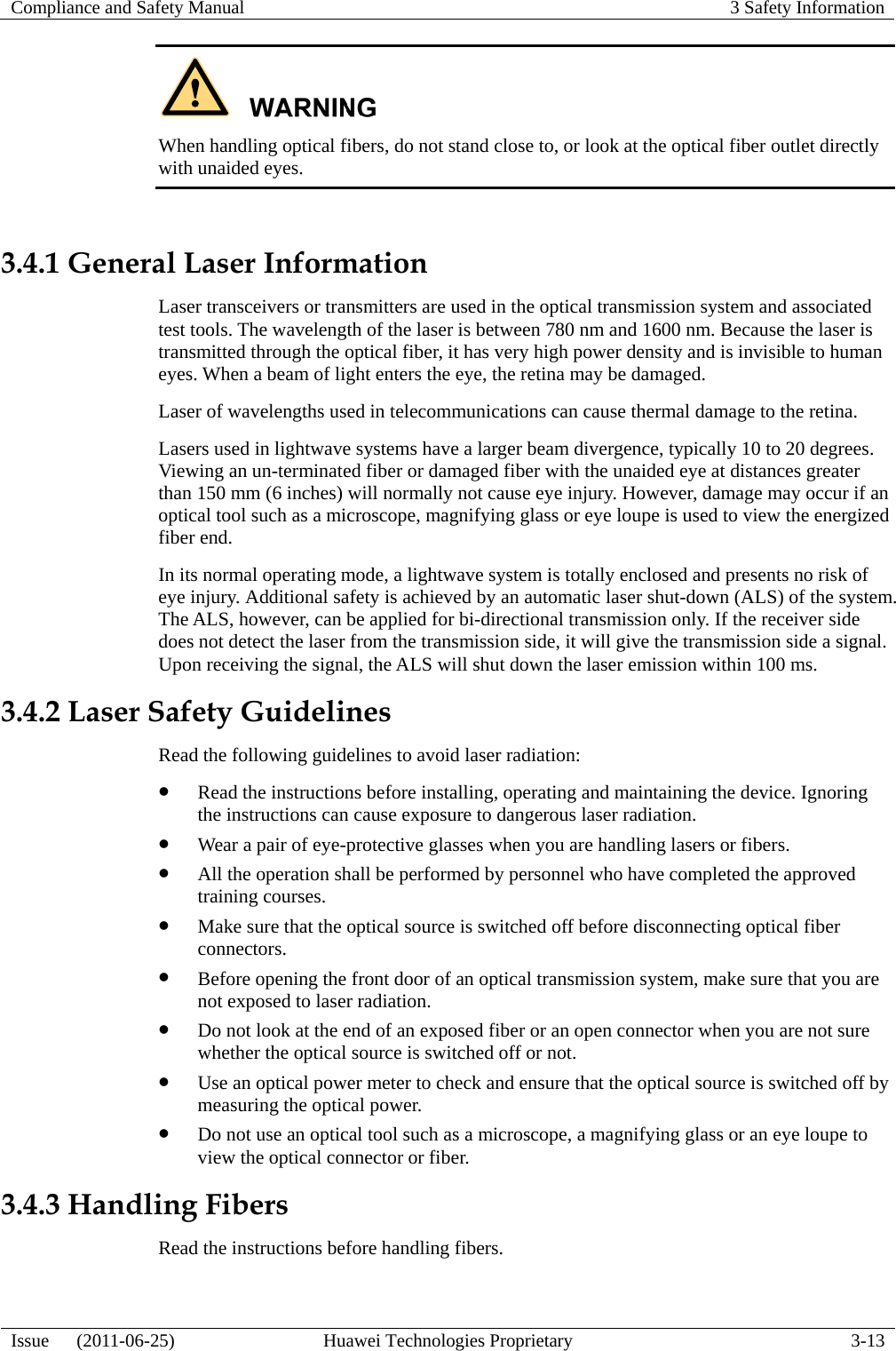 Compliance and Safety Manual  3 Safety Information  Issue   (2011-06-25)  Huawei Technologies Proprietary  3-13  When handling optical fibers, do not stand close to, or look at the optical fiber outlet directly with unaided eyes.  3.4.1 General Laser Information Laser transceivers or transmitters are used in the optical transmission system and associated test tools. The wavelength of the laser is between 780 nm and 1600 nm. Because the laser is transmitted through the optical fiber, it has very high power density and is invisible to human eyes. When a beam of light enters the eye, the retina may be damaged. Laser of wavelengths used in telecommunications can cause thermal damage to the retina. Lasers used in lightwave systems have a larger beam divergence, typically 10 to 20 degrees. Viewing an un-terminated fiber or damaged fiber with the unaided eye at distances greater than 150 mm (6 inches) will normally not cause eye injury. However, damage may occur if an optical tool such as a microscope, magnifying glass or eye loupe is used to view the energized fiber end. In its normal operating mode, a lightwave system is totally enclosed and presents no risk of eye injury. Additional safety is achieved by an automatic laser shut-down (ALS) of the system. The ALS, however, can be applied for bi-directional transmission only. If the receiver side does not detect the laser from the transmission side, it will give the transmission side a signal. Upon receiving the signal, the ALS will shut down the laser emission within 100 ms. 3.4.2 Laser Safety Guidelines Read the following guidelines to avoid laser radiation: z Read the instructions before installing, operating and maintaining the device. Ignoring the instructions can cause exposure to dangerous laser radiation. z Wear a pair of eye-protective glasses when you are handling lasers or fibers. z All the operation shall be performed by personnel who have completed the approved training courses. z Make sure that the optical source is switched off before disconnecting optical fiber connectors. z Before opening the front door of an optical transmission system, make sure that you are not exposed to laser radiation. z Do not look at the end of an exposed fiber or an open connector when you are not sure whether the optical source is switched off or not. z Use an optical power meter to check and ensure that the optical source is switched off by measuring the optical power. z Do not use an optical tool such as a microscope, a magnifying glass or an eye loupe to view the optical connector or fiber. 3.4.3 Handling Fibers Read the instructions before handling fibers. 