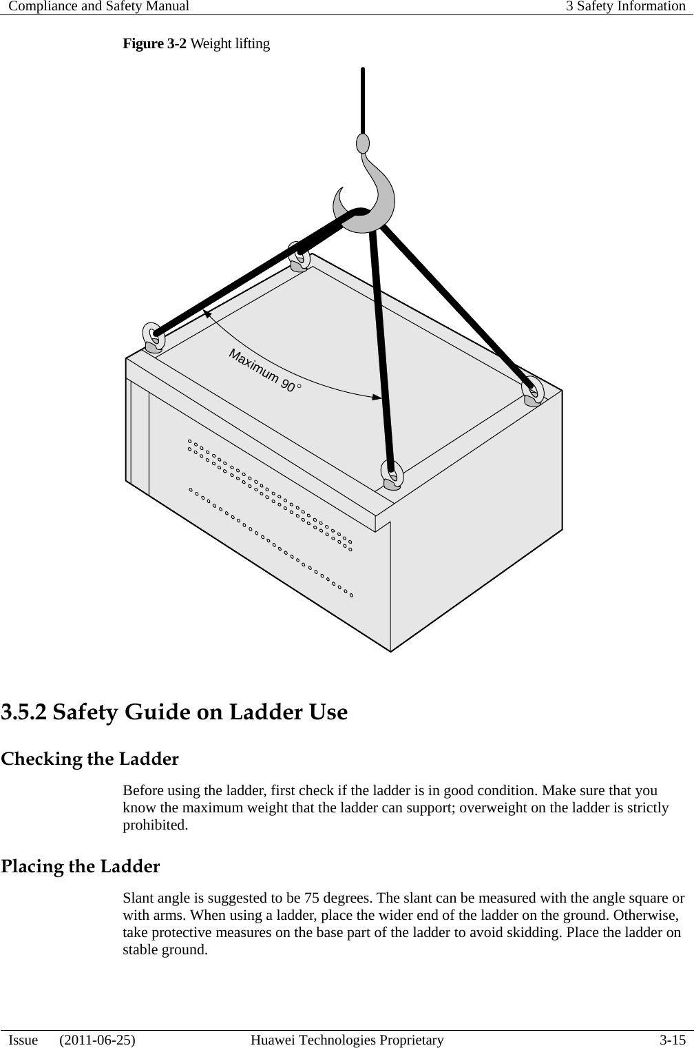 Compliance and Safety Manual  3 Safety Information  Issue   (2011-06-25)  Huawei Technologies Proprietary  3-15 Figure 3-2 Weight lifting Maximum 90°  3.5.2 Safety Guide on Ladder Use Checking the Ladder Before using the ladder, first check if the ladder is in good condition. Make sure that you know the maximum weight that the ladder can support; overweight on the ladder is strictly prohibited. Placing the Ladder Slant angle is suggested to be 75 degrees. The slant can be measured with the angle square or with arms. When using a ladder, place the wider end of the ladder on the ground. Otherwise, take protective measures on the base part of the ladder to avoid skidding. Place the ladder on stable ground. 
