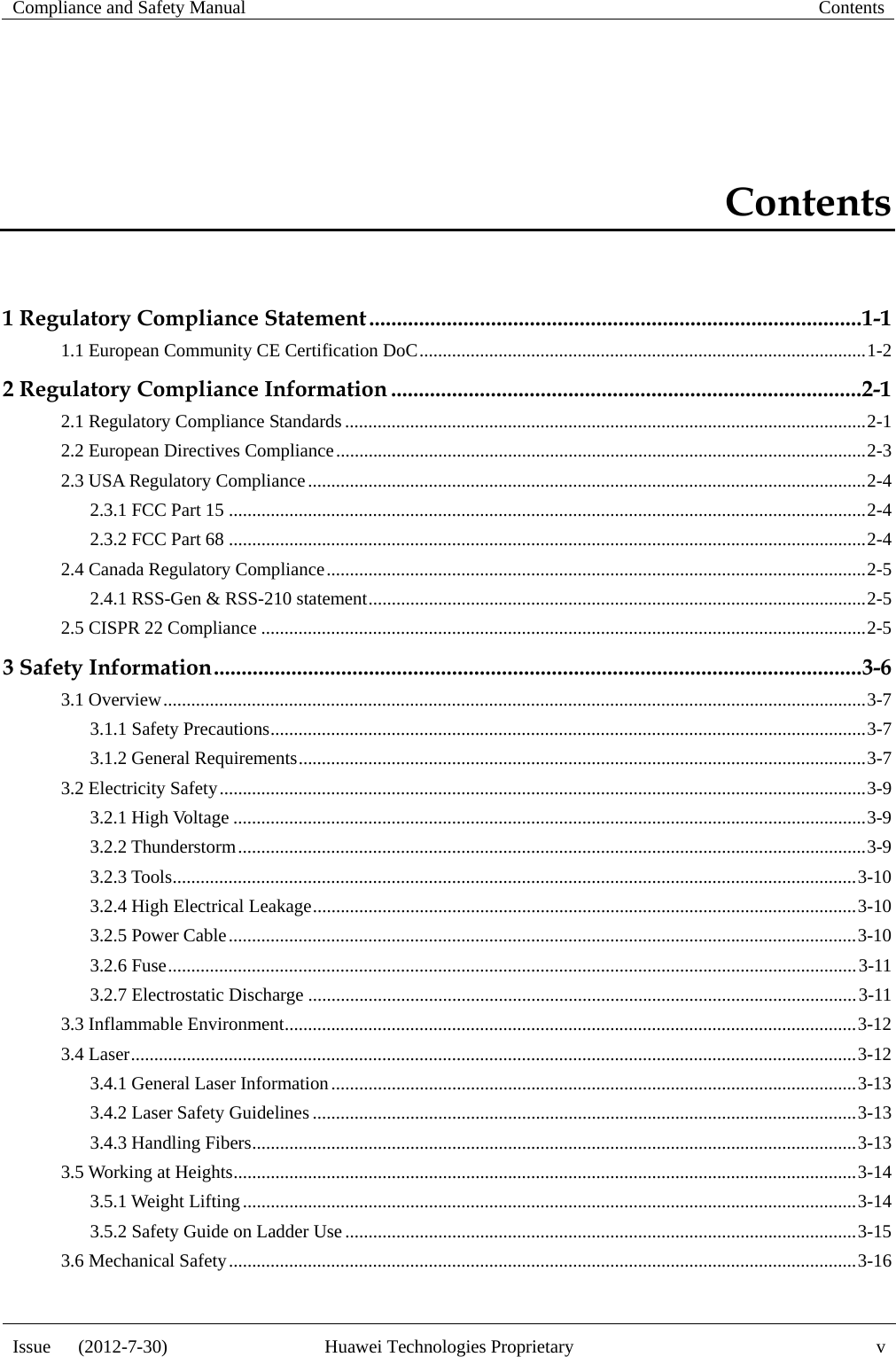 Compliance and Safety Manual  Contents  Issue   (2012-7-30)  Huawei Technologies Proprietary  v Contents 1 Regulatory Compliance Statement ......................................................................................... 1-11.1 European Community CE Certification DoC ................................................................................................ 1-22 Regulatory Compliance Information ..................................................................................... 2-12.1 Regulatory Compliance Standards ................................................................................................................ 2-12.2 European Directives Compliance .................................................................................................................. 2-32.3 USA Regulatory Compliance ........................................................................................................................ 2-42.3.1 FCC Part 15 ......................................................................................................................................... 2-42.3.2 FCC Part 68 ......................................................................................................................................... 2-42.4 Canada Regulatory Compliance .................................................................................................................... 2-52.4.1 RSS-Gen &amp; RSS-210 statement ........................................................................................................... 2-52.5 CISPR 22 Compliance .................................................................................................................................. 2-53 Safety Information ..................................................................................................................... 3-63.1 Overview ....................................................................................................................................................... 3-73.1.1 Safety Precautions ................................................................................................................................ 3-73.1.2 General Requirements .......................................................................................................................... 3-73.2 Electricity Safety ........................................................................................................................................... 3-93.2.1 High Voltage ........................................................................................................................................ 3-93.2.2 Thunderstorm ....................................................................................................................................... 3-93.2.3 Tools ................................................................................................................................................... 3-103.2.4 High Electrical Leakage ..................................................................................................................... 3-103.2.5 Power Cable ....................................................................................................................................... 3-103.2.6 Fuse .................................................................................................................................................... 3-113.2.7 Electrostatic Discharge ...................................................................................................................... 3-113.3 Inflammable Environment ........................................................................................................................... 3-123.4 Laser ............................................................................................................................................................ 3-123.4.1 General Laser Information ................................................................................................................. 3-133.4.2 Laser Safety Guidelines ..................................................................................................................... 3-133.4.3 Handling Fibers .................................................................................................................................. 3-133.5 Working at Heights ...................................................................................................................................... 3-143.5.1 Weight Lifting .................................................................................................................................... 3-143.5.2 Safety Guide on Ladder Use .............................................................................................................. 3-153.6 Mechanical Safety ....................................................................................................................................... 3-16