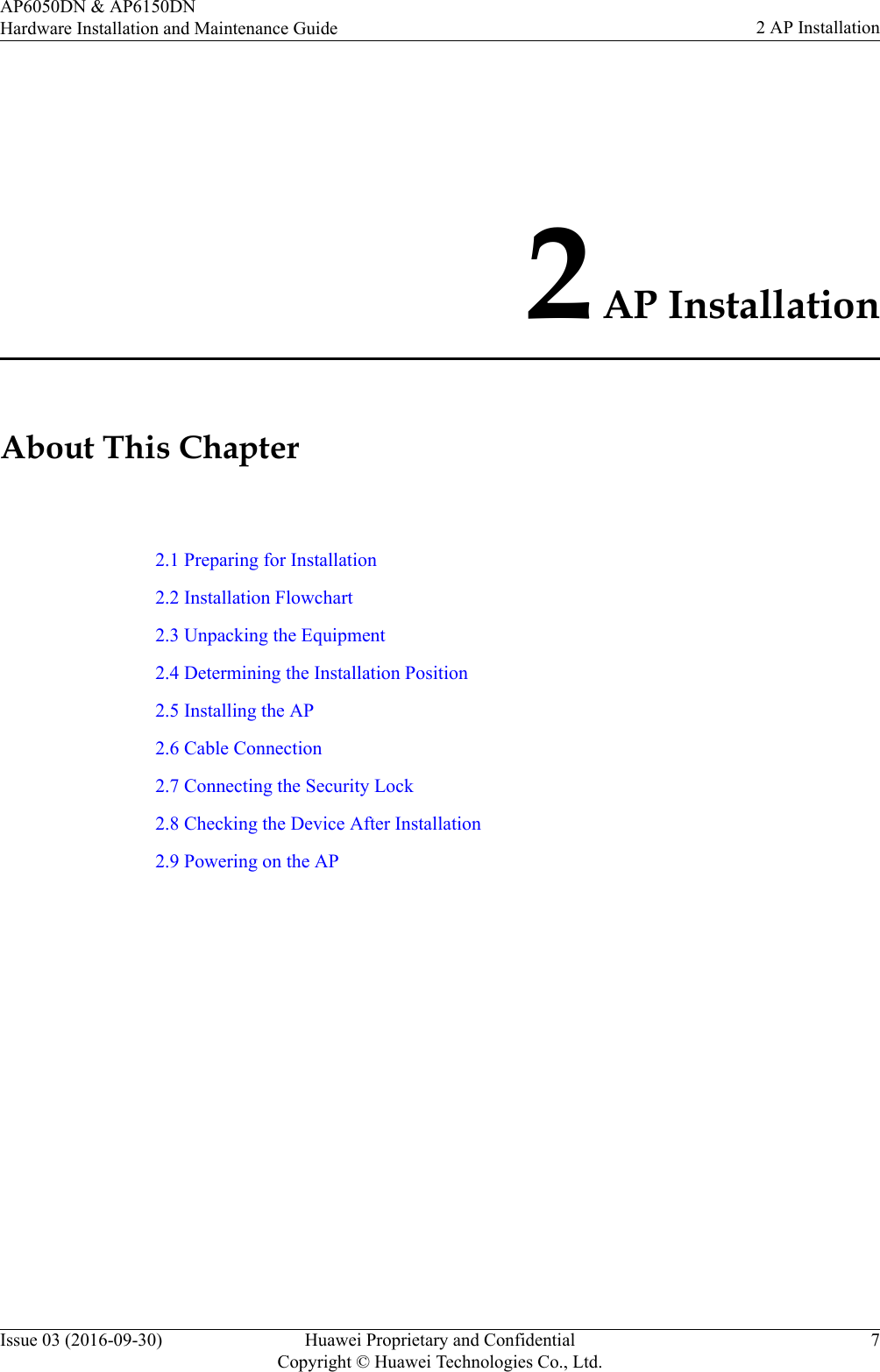 2 AP InstallationAbout This Chapter2.1 Preparing for Installation2.2 Installation Flowchart2.3 Unpacking the Equipment2.4 Determining the Installation Position2.5 Installing the AP2.6 Cable Connection2.7 Connecting the Security Lock2.8 Checking the Device After Installation2.9 Powering on the APAP6050DN &amp; AP6150DNHardware Installation and Maintenance Guide 2 AP InstallationIssue 03 (2016-09-30) Huawei Proprietary and ConfidentialCopyright © Huawei Technologies Co., Ltd.7